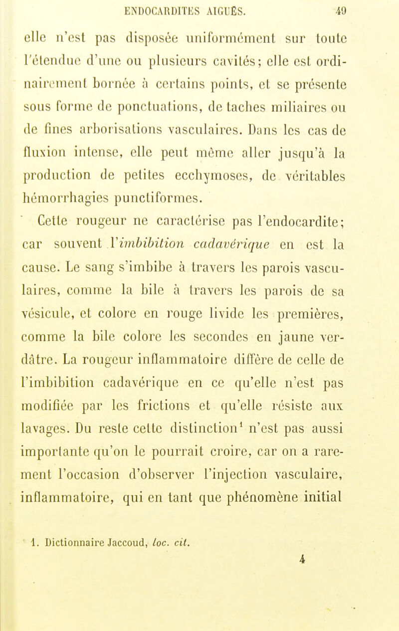 elle n'est pas disposée uniformément sur toute l'étendue d'une ou plusieurs cavités; elle est ordi- nairement bornée à certains points, et se présente sous forme de ponctuations, de taches miliaires ou de fines arborisations vasculaires. Dans les cas de fluxion intense, elle peut même aller jusqu'à la production de petites ecchymoses, de véritables hémorrhagies punctiformes. Cette rougeur ne caractérise pas l'endocardite; car souvent Yimbibition cadavérique en est la cause. Le sang s'imbibe à travers les parois vascu- laires, comme la bile à travers les parois de sa vésicule, et colore en rouge livide les premières, comme la bile colore les secondes en jaune ver- dàtre. La rougeur inflammatoire diffère de celle de l'imbibition cadavérique en ce qu'elle n'est pas modifiée par les frictions et qu'elle résiste aux lavages. Du reste cette distinction' n'est pas aussi importante qu'on le pourrait croire, car on a rare- ment l'occasion d'observer l'injection vasculaire, inflammatoire, qui en tant que phénomène initial 1. Dictionnaire Jaccoud, loc. cit. 4