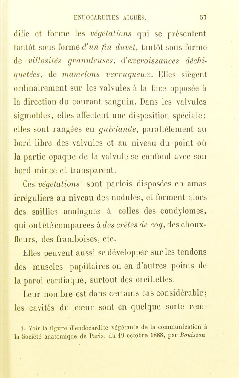 difie et forme les végélations qui se présentent tantôt sous forme d'un fin duvet, tantôt sous forme de villosilés granuleuses, d'excroissances déchi- quetées, de mamelons verruqueux. Elles siègent ordinairement sur les valvules à la face opposée à la direction du courant sanguin. Dans les valvules sigmoïdes, elles affectent une disposition spéciale; elles sont rangées en guirlande, parallèlement au bord libre des valvules et au niveau du point où la partie opaque de la valvule se confond avec son bord mince et transparent. Ces végétations^ sont parfois disposées en amas irréguliers au niveau des nodules, et forment alors des saillies analogues à celles des condylomes, qui ont été comparées à des crêtes de coq, des choux- fleurs, des framboises, etc. Elles peuvent aussi se développer sur les tendons des muscles papillaires ou en d'autres points de la paroi cardiaque, surtout des oreillettes. Leur nombre est dans certains cas considérable; les cavités du cœur sont en quelque sorte rem- 1. Voir la figure d'endocardite végétante de la communication à la Société anatomique de Paris, du 19 octobre 1888, par Bouisson