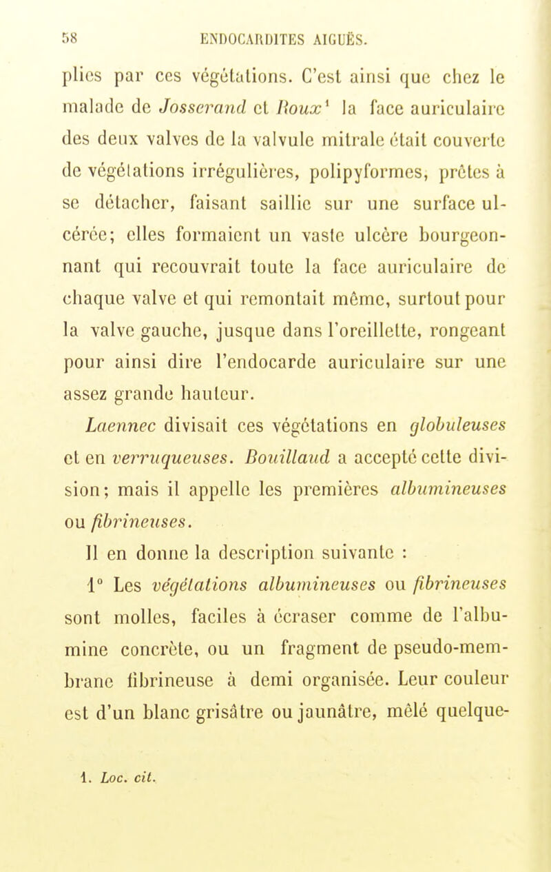 plies par ces végétations. C'est ainsi que chez le malade de Josserand et Roux^ la face auriculaire des deux valves de la valvule mitrale était couverte de végétations irrégulières, polipyformes, prêtes à se détacher, faisant saillie sur une surface ul- cérée; elles formaient un vaste ulcère bourgeon- nant qui recouvrait toute la face auriculaire de chaque valve et qui remontait même, surtout pour la valve gauche, jusque dans l'oreillette, rongeant pour ainsi dire l'endocarde auriculaire sur une assez grande hauteur. Laennec divisait ces végétations en globuleuses et en verruqueuses. Bouillaud a accepté cette divi- sion; mais il appelle les premières alhumineuses ou fibrineuses. Il en donne la description suivante : 1° Les végétations albumineuses ou fibrineuses sont molles, faciles à écraser comme de l'albu- mine concrète, ou un fragment de pseudo-mem- brane librineuse à demi organisée. Leur couleur est d'un blanc grisâtre ou jaunâtre, mêlé quelque- 1. Loc. cit.