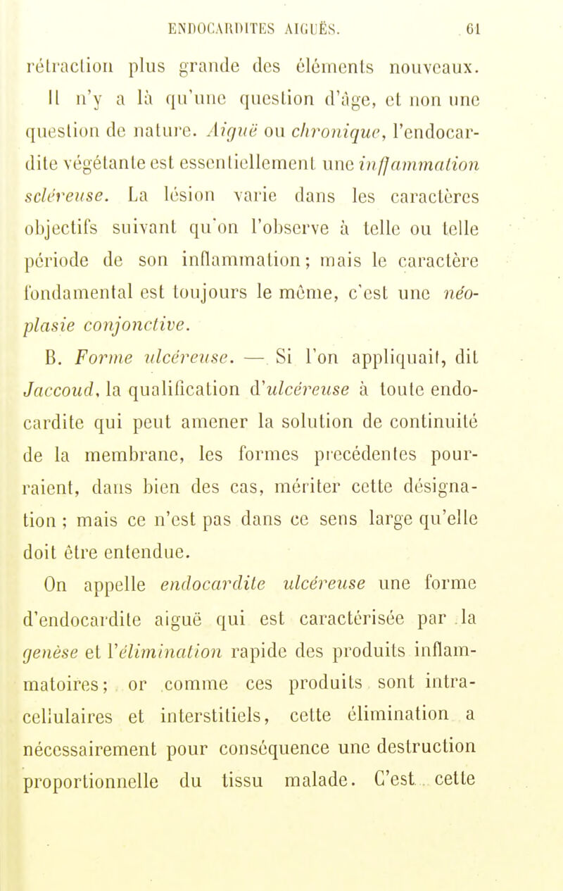 rétraction plus grande des éléments nouveaux. Il n'y a là qu'une question d'âge, et non une question de natui-e. Aiguë ou chronique, l'endocar- dite végétante est essentiellement une infjammalion scléreuse. La lésion varie dans les caractères objectifs suivant qu'on l'observe à telle ou telle période de son inflammation; mais le caractère fondamental est toujours le même, c'est une néo- plasie conjonctive. B. Forme ulcéreuse. — Si l'on appliquait, dit JaccoucU la qualification à!ulcéreuse à toute endo- cardite qui peut amener la solution de continuité de la membrane, les formes précédentes pour- raient, dans bien des cas, mériter cette désigna- tion ; mais ce n'est pas dans ce sens large qu'elle doit être entendue. On appelle endocardite ulcéreuse une forme d'endocardite aiguë qui est caractérisée par la genèse et Vélimination rapide des produits inflam- matoires ; or comme ces produits sont intra- cellulaires et interstitiels, cette élimination a nécessairement pour conséquence une destruction proportionnelle du tissu malade. C'est . cette