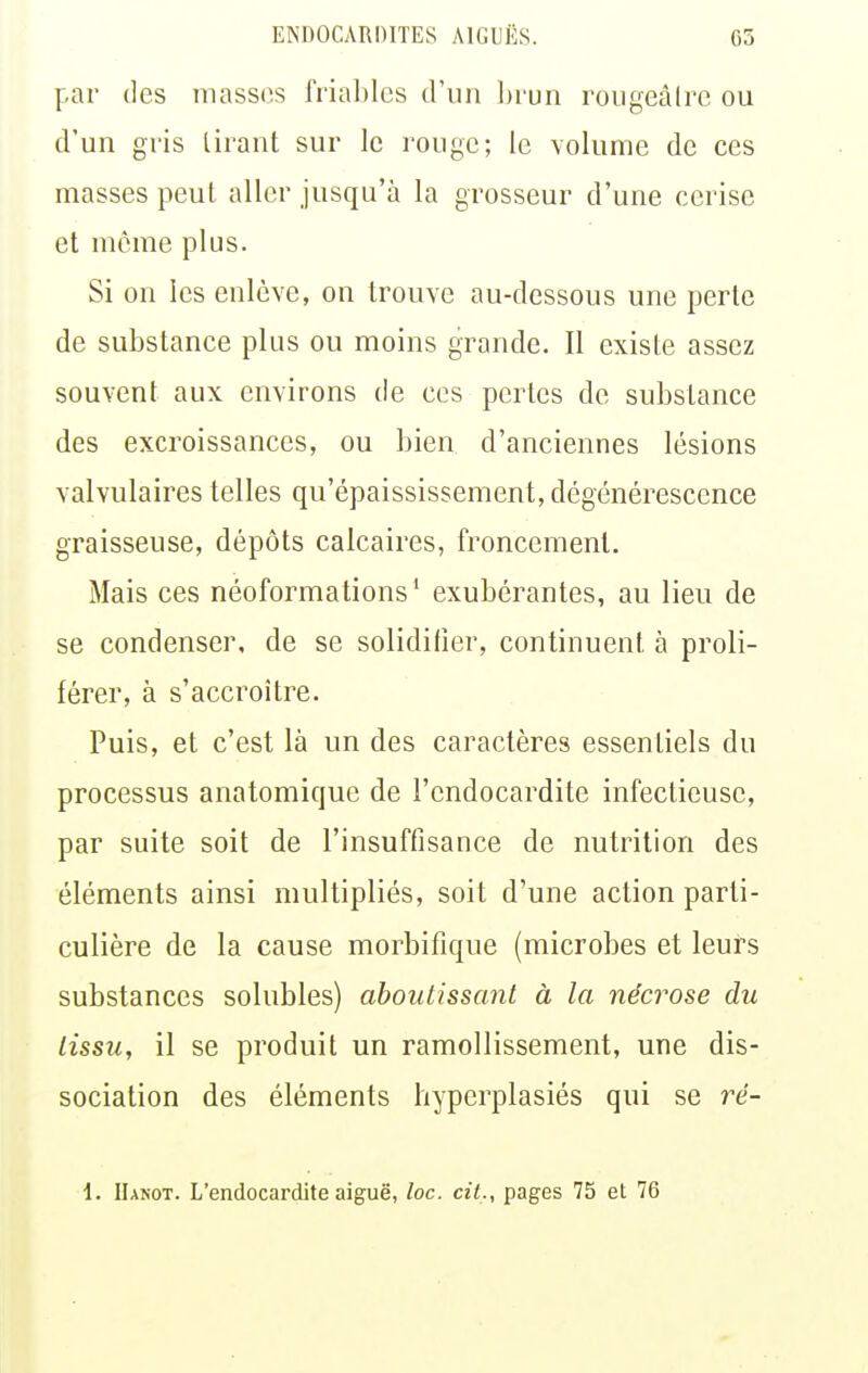 par (les masses fna])lcs d'un l)run roiigeâlrc ou d'un gris tirant sur le ronge; le volume de ces masses peut aller jusqu'à la grosseur d'une cerise et même plus. Si on les enlève, on trouve au-dessous une perte de substance plus ou moins grande. Il existe assez souvent aux environs de ces pertes de substance des excroissances, ou bien d'anciennes lésions valvulaires telles qu'épaississement, dégénérescence graisseuse, dépôts calcaires, froncement. Mais ces néoformations' exubérantes, au lieu de se condenser, de se solidifier, continuent à proli- férer, à s'accroître. Puis, et c'est là un des caractères essentiels du processus anatomique de l'endocardite infectieuse, par suite soit de l'insuffisance de nutrition des éléments ainsi multipliés, soit d'une action parti- culière de la cause morbifique (microbes et leurs substances solubles) aboutissant à la nécrose du lissu, il se produit un ramollissement, une dis- sociation des éléments hyperplasiés qui se ré- i. IIanot. L'endocardite aiguë, loc. cit., pages 75 et 76