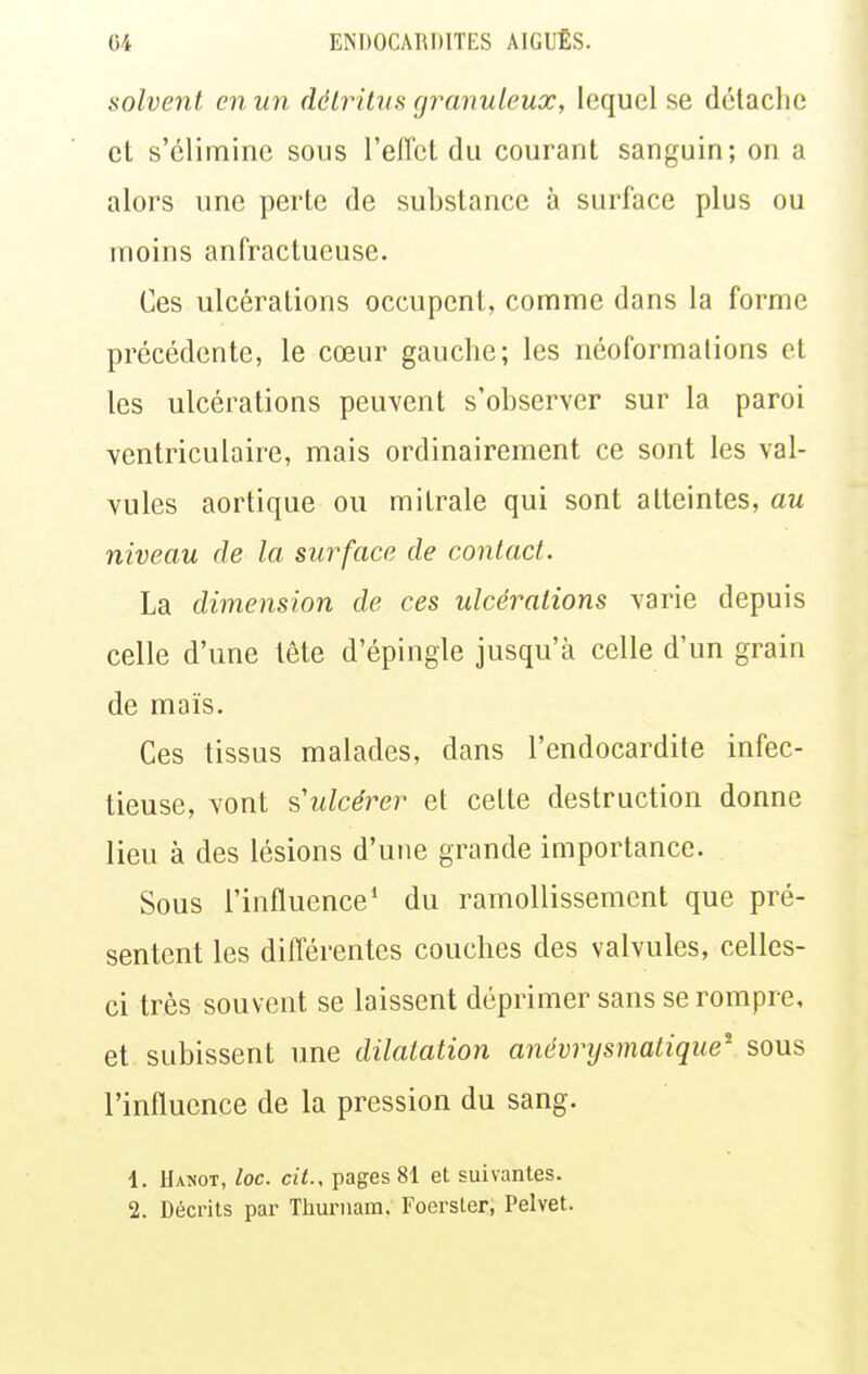 solvent en un détritus granuleux, lequel se détache cL s'élimine sous l'effet du courant sanguin; on a alors une perte de substance à surface plus ou moins anfractueuse. Ces ulcérations occupent, comme dans la forme précédente, le cœur gauche; les néoformalions et les ulcérations peuvent s'observer sur la paroi ventriculaire, mais ordinairement ce sont les val- vules aortique ou mitrale qui sont atteintes, mi niveau de la surface de contact. La dimension de ces ulcérations varie depuis celle d'une tête d'épingle jusqu'à celle d'un grain de maïs. Ces tissus malades, dans l'endocardite infec- tieuse, vont s ulcérer et celte destruction donne lieu à des lésions d'une grande importance. Sous l'influence' du ramollissement que pré- sentent les dilTérentes couches des valvules, celles- ci très souvent se laissent déprimer sans se rompre, et subissent une dilatation anévrysmatique- sous l'influence de la pression du sang. 1. Hanot, loc. cit., pages 81 et suivantes. 2. Décrits par Tliurnam. Foerster, Pelvet.