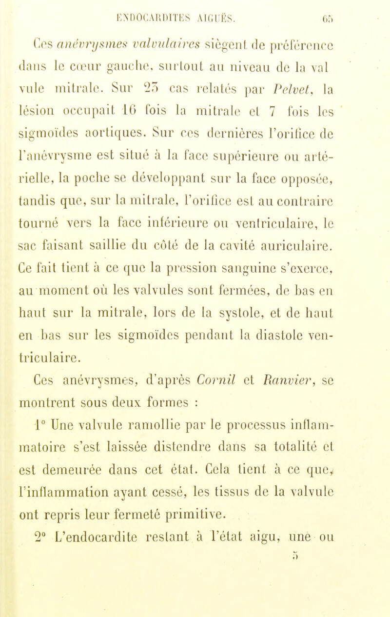 KNDOÇAIUHTKS AlCIiËS. Cri Ces anévrijsmes- valviilnircs siègeiil de préférence dans le cieur gauche, snilonL an nivcan de la val vnle mitrale. Sur 2) cas relatés par Pelvet, la lésion occupait, 10 fois la mitrale et 7 fois les sigmoïdes aortiques. Sur ces dernières l'orifice de l'anévrysme est situé à la face supérieure ou arté- rielle, la poche se développant sur la face opposée, tandis que, sur la mitrale, l'orilice est au contraire tourné vers la face inférieure ou venlriculaire, le sac faisant saillie du côté de la cavité auriculaire. Ce fait tient à ce que la pression sanguine s'exerce, au moment où les valvules sont fermées, de bas en haut sur la mitrale, lors de la systole, et de haut en bas sur les sigmoïdes pendant la diastole ven- triculaire. Ces anévrysmes, d'après Cornil et Ranvier, se montrent sous deux formes : 1° Une valvule ramollie par le processus inflam- matoire s'est laissée distendre dans sa totalité et est demeui'ée dans cet état. Cela tient à ce quc^ l'inflammation ayant cessé, les tissus de la valvule ont repris leur fermeté primitive. 2 L'endocardite restant à l'état aigu, une ou