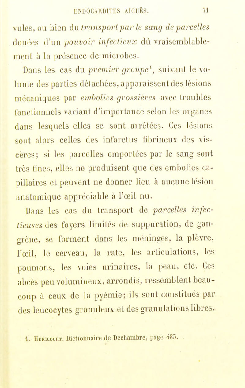 vules, ou bien àw transport par Je sang de parcelles douées d'un pouvoir infecLieiix dû vraisemblable- ment à la présence de microbes. Dans les cas du premier groupe^ suivant le vo- lume des parties dclachécs, apparaissent des lésions mécaniques par embolies grossières avec troubles l'onctionncls variant d'importance selon les organes dans lesquels elles se sont arrêtées. Ces lésions sont alors celles des infarctus fibrineux des vis- cères; si les parcelles emportées par le sang sont très fines, elles ne produisent que des embolies ca- pillaires et peuvent ne donner lieu à aucune lésion anatomique appréciable à l'œil nu. Dans les cas du transport de parcelles infec- tieuses des foyers limités de suppuration, de gan- grène, se forment dans les méninges, la plèvre, l'œil, le cerveau, la rate, les articulations, les poumons, les voies urinaires, la peau, etc. Ces abcès peu volumineux, arrondis, ressemblent beau- coup à ceux de la pyémie; ils sont constitués par des leucocytes granuleux et des granulations libres. 1. llÉRicociiT. Dictionnaire de Dechambre, page 485.