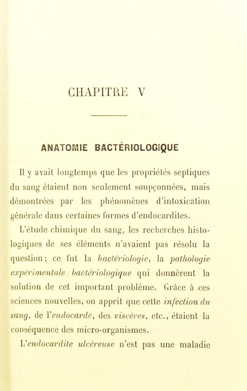 ANATOMIE BACTÉRIOLOGEQUE Jl y avait longtemps que les propriétés sepliques du sang étaient non seulement soupçonnées, mais démontrées par les phénomènes d'intoxication générale dans certaines formes d'endocardites. L'étude chimique du sang, les recherches histo- logiques de ses éléments n'avaient pas résolu la question; ce fut la haclériologie, la pathologie expérimentale bactériologique qui donnèrent la solution de cet important problème. Grâce à ces sciences nouvelles, on apprit que cette infection du sang, de Vendocarde, des viscères, etc., étaient lu conséquence des micro-organismes. Vendocardite ulcéreuse n'est pas une maladie