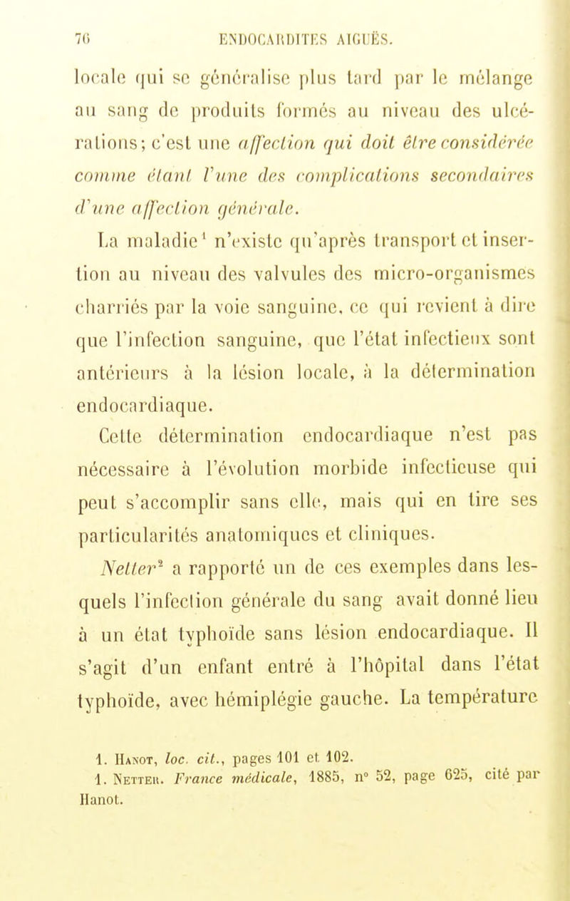 locale qui se généralise plus lard par le mélange au sîuig de produits formés au niveau des ulcé- ralions; c'est une affection qui doit êlre considérée covvne élanl Vune des complications secondaires d'nne affection générale. La maladie' n'existe qu'après transport et inser- tion au niveau des valvules des micro-organismes charriés par la voie sanguine, ce qui revient à dii e que l'infection sanguine, que l'état infectieux sont antérieurs à la lésion locale, à la détermination endocardiaque. Cette détermination endocardiaque n'est pas nécessaire à l'évolution morbide infectieuse qui peut s'accomplir sans elle, mais qui en tire ses particularités anatomiqucs et cliniques. Netter^ a rapporté un de ces exemples dans les- quels l'infection générale du sang avait donné lieu à un état typhoïde sans lésion endocardiaque. 11 s'agit d'un enfant entré à l'hôpital dans l'état typhoïde, avec hémiplégie gauche. La température 1. IIanot, loc. cit., pages 101 et, 102. 1. Netteu. France médicale, 1885, n 52, page 625, cité par Hanot.