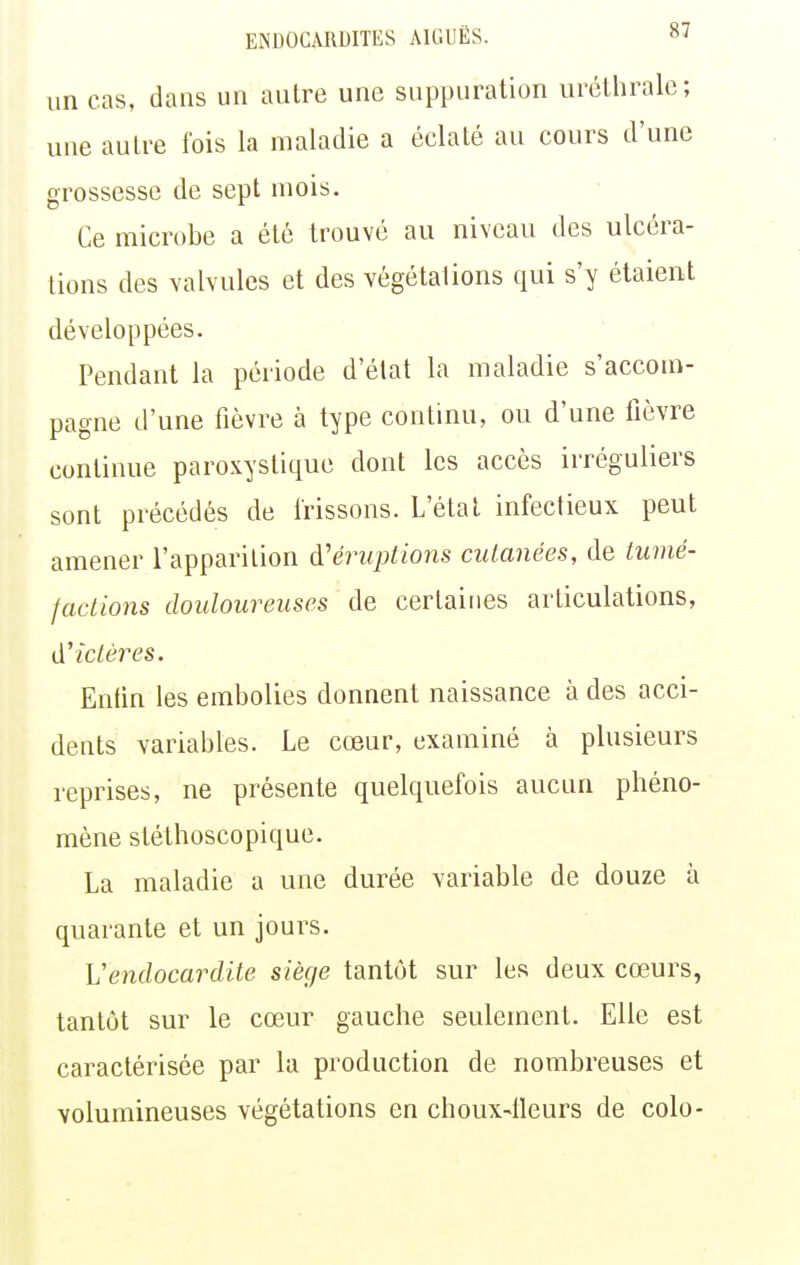 un cas, dans un autre une suppuration uréthralc; une autre fois la maladie a éclaté au cours d'une grossesse de sept mois. Ce microbe a été trouvé au niveau des ulcéra- tions des valvules et des végétations qui s'y étaient développées. Pendant la période d'état la maladie s'accom- pagne d'une fièvre à type continu, ou d'une lièvre continue paroxystique dont les accès irréguliers sont précédés de frissons. L'état infectieux peut amener l'apparition d'éruptions cutanées, de tumé- factions douloureuses de certaines articulations, d'ictères. Enfin les embolies donnent naissance à des acci- dents variables. Le cœur, examiné à plusieurs reprises, ne présente quelquefois aucun phéno- mène stéthoscopique. La maladie a une durée variable de douze à quarante et un jours. Vendocardite siège tantôt sur les deux cœurs, tantôt sur le cœur gauche seulement. Elle est caractérisée par la production de nombreuses et volumineuses végétations en choux-lleurs de colo-