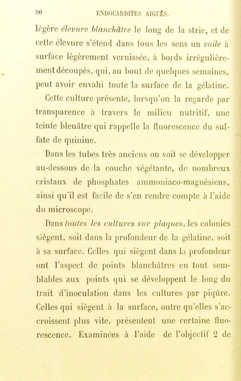 légère élevure blanchâtre le long de la strie, et de cette élevure s'étend dans tous les sens un voile à surface légèrement vernissée, à boids irrégulière- mentdécoupés, qui, au bout de quelques semaines, peut avoir envahi toute la surface de la gélatine. Cette culture présente, lorsqu'on la regarde par transparence à travers le milieu nutritif, une teinte bleuâtre qui rappelle la fluorescence du sul- fate de quinine. Dans les tubes très anciens on voit se développer au-dessous de la couche végétante, de nombreux cristaux de phosphates ammoniaco-magnésiens, ainsi qu'il est facile de s'en rendre compte à l'aide du microscope. Dans toutes les cultures sur plaques, les colonies siègent, soit dans la profondeur de la gélatine, soit à sa surface. Colles qui siègent dans lu profondeur ont l'aspect de points blanchâtres ou tout sem- blables aux points qui se développent le long du trait d'inoculation dans les cultures par piqûre. Celles qui siègent à la surface, outre qu'elles s'ac- croissent plus vite, présenlent une certaine fluo- rescence. Examinées à l'aide de l'objectif 2 de