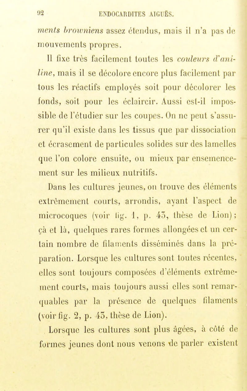 ments browniens assez étendus, mais il n'a pas de mouvements propres. Il fixe très facilement toutes les couleurs lVani- line, mais il se décolore encore plus facilement par tous les réactifs employés soit pour décolorer les fonds, soit pour les éclaircir. Aussi est-il impos- sible de l'étudier sur les coupes. On ne peut s'assu- rer qu'il existe dans les tissus que par dissociation et écrasement de particules solides sur des lamelles que l'on colore ensuite, ou mieux par ensemence- ment sur les milieux nutritifs. Dans les cultures jeunes, on trouve des éléments extrêmement courts, arrondis, ayant l'aspect de raicrocoques (voir lig. 1, p. 45, thèse de Lion); çà et là, quelques rares formes allongées et un cer- tain nombre de filaments disséminés dans la pré- paration. Lorsque les cultures sont toutes récentes, elles sont toujours composées d'éléments extrême- ment courts, mais toujours aussi elles sont remar- quables par la présence de quelques filaments {voirfig. 2, p. 43, thèse de Lion). Lorsque les cultures sont plus âgées, à côté de formes jeunes dont nous venons tle parler existent