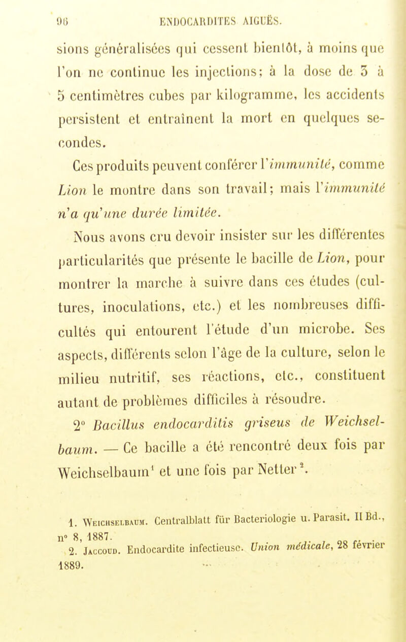 sions généralisées qui cessent bienlôt, à moins que l'on ne continue les injections; à la dose de 3 à 5 centimètres cubes par kilogramme, les accidents persistent et entraînent la mort en quelques se- condes. Ces produits peuvent conférer Vimmunilé, comme Lion le montre dans son travail ; mais Vimmunilé n^a qu'une durée limitée. Nous avons cru devoir insister sur les différentes particularités que présente le bacille de Lion, pour montrer la marche à suivre dans ces études (cul- tures, inoculations, etc.) et les nombreuses diffi- cultés qui entourent l'étude d'un microbe. Ses aspects, différents selon l'âge de la culture, selon le milieu nutritif, ses réactions, etc., constituent autant de problèmes difficiles à résoudre. 2° Bacillus endocarditis griseus de Weichsel- laum. — Ce bacille a été rencontré deux fois par Weichselbaum' et une fois par Netter'. 1. Weichselbaum. Centralblatt fiir Bactériologie u. Parasit. II Bd., n» 8, 1887. . 2. Jaccoud. Endocardite infectieuse. Union médicale, 28 février 1889.