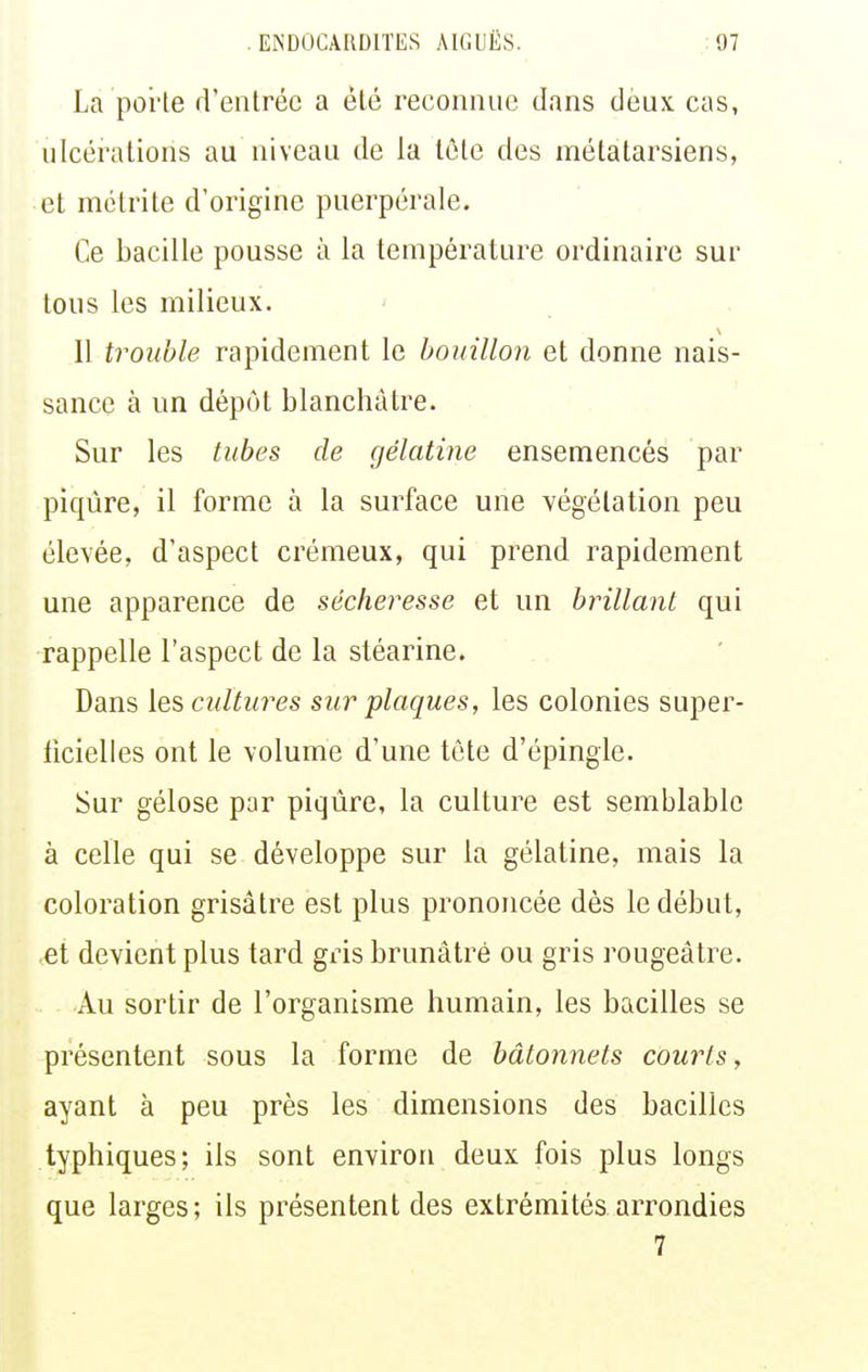 La porte d'entrée a été reconnue dans deux cas, ulcérations au niveau de la téte des métatarsiens, et métrite d'origine puerpérale. Ce bacille pousse à la température ordinaire sur tous les milieux. Il trouble rapidement le bouillon et donne nais- sance à un dépôt blanchâtre. Sur les tubes de gélatine ensemencés par piqûre, il forme à la surface une végétation peu élevée, d'aspect crémeux, qui prend rapidement une apparence de sécheresse et un brillant qui rappelle l'aspect de la stéarine. Dans [es cultures sur plaques, les colonies super- iicielles ont le volume d'une tète d'épingle. Sur gélose par piqûre, la culture est semblable à celle qui se développe sur la gélatine, mais la coloration grisâtre est plus prononcée dès le début, et devient plus tard gris brunâtre ou gris rougeâtre. Au sortir de l'organisme humain, les bacilles se présentent sous la forme de bâtonnets courts, ayant à peu près les dimensions des bacilles typhiques; ils sont environ deux fois plus longs que larges; ils présentent des extrémités arrondies