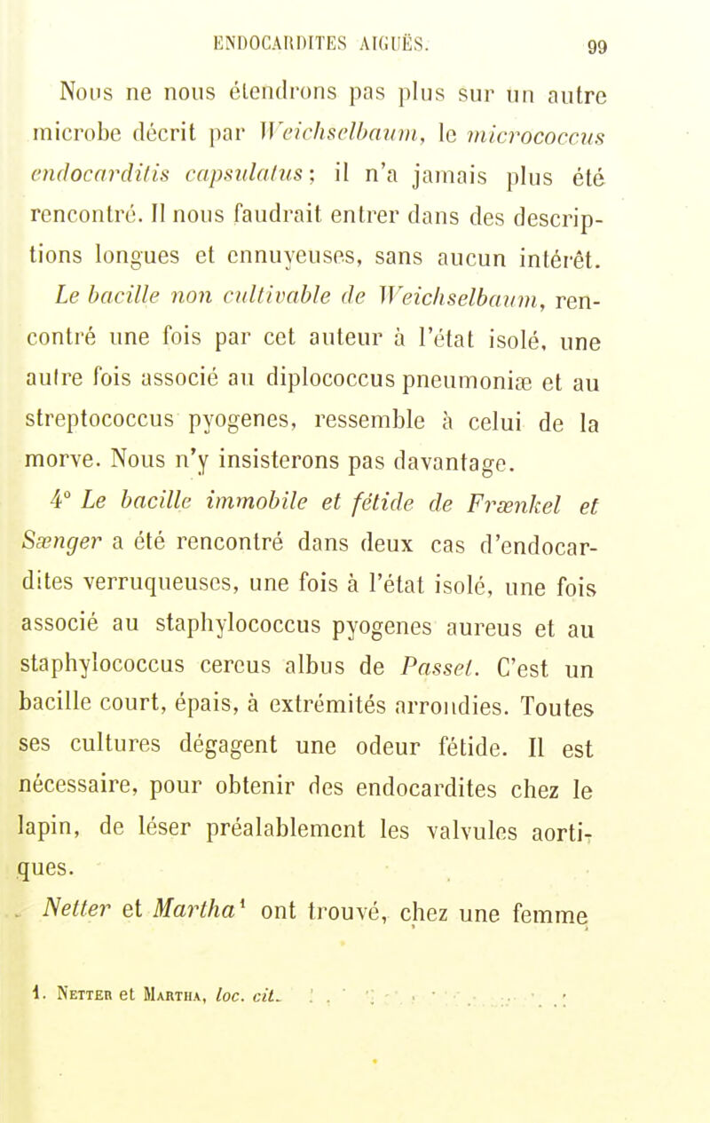 Nous ne nous étendrons pas plus sur un autre microbe décrit par Weichselbavm, le micrococcus cndocarditis capsulalus; il n'a jamais plus été rencontré. Il nous faudrait entrer dans des descrip- tions longues et ennuyeuses, sans aucun intérêt. Le bacille non cultivable de Weichselbanm, ren- contré une fois par cet auteur à l'état isolé, une autre fois associé au diplococcus pneumoniœ et au streptococcus pyogenes, ressemble à celui de la morve. Nous n'y insisterons pas davantage. 4° Le bacille immobile et fétide de Frœnkel et Sœnger a été rencontré dans deux cas d'endocar- dites verruqueuses, une fois à l'état isolé, une fois associé au staphylococcus pyogenes aureus et au staphylococcus cereus albus de Passel. C'est un bacille court, épais, à extrémités arrondies. Toutes ses cultures dégagent une odeur fétide. Il est nécessaire, pour obtenir des endocardites chez le lapin, de léser préalablement les valvules aorti? ques. . Netter et Martha^ ont trouvé, chez une femme 4. Netteh et Martiu, loc. cit^