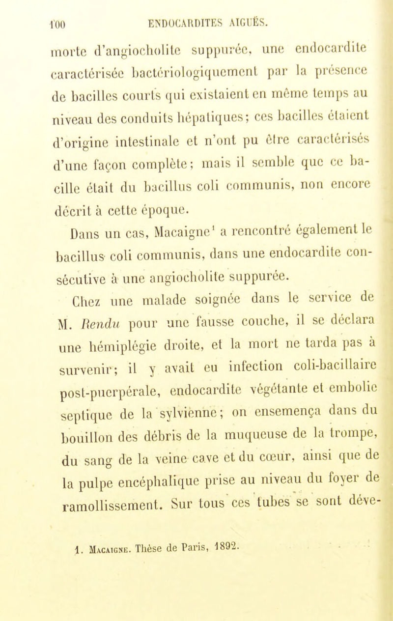 morte d'angiocholilc suppiiréc, une endocardite caractérisée bactériologiqucment par la présence de bacilles courts qui existaient en même temps au niveau des conduits hépatiques; ces bacilles étaient d'origine intestinale et n'ont pu cire caractérisés d'une façon complète; mais il semble que ce ba- cille était du bacillus coli communis, non encore décrit à cette époque. Dans un cas, Macaigne' a rencontré également le bacillus coli communis, dans une endocardite con- sécutive à une angiocholite suppurée. Chez une malade soignée dans le service de M. Rendu pour une fausse couche, il se déclara une hémiplégie droite, et la mort ne tarda pas à survenir; il y avait eu infection coli-bacillaire post-puerpérale, endocardite végétante et embolie septique de la sylvienne; on ensemença dans du bouillon des débris de la muqueuse de la trompe, du sang de la veine cave et du cœur, ainsi que de la pulpe encéphalique prise au niveau du foyer de ramollissement. Sur tous ces tubes se sont déve- 1. Macatgne. Thèse de Paris, 1892.