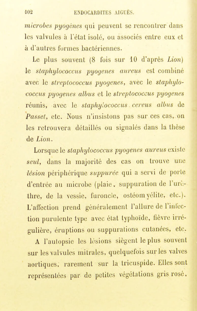 microbes pyofjcnes qui peuvent se rencontrer dans les valvules à l'état isolé, ou associés entre eux et à d'autres formes bactériennes. Le plus souvent (8 fois sur 10 d'après Lion) le staphylococcus pyogenes aureus est combiné avec le strepiococcus pyoyenes, avec le staphylo- coccus pyogenes albus et le strepiococcus pyogenes réunis, avec le staphylococcus cereus albus de Passet, etc. Nous n'insistons pas sur ces cas, on les retrouvera détaillés ou signalés dans la thèse de Lion. Lorsque le staphylococcus pyogenes aureus existe seul, dans la majorité des cas on trouve une lésion périphérique suppurée qui a servi de porte d'entrée au microbe (plaie, suppuration de l'urù- thre, de la vessie, furoncle, ostéomyélite, etc.). L'affection prend généralement l'allure de l'infec- tion purulente type avec état typhoïde, fièvre irré- gulière, éruptions ou suppurations cutanées, etc. A l'aulopsie les lésions siègent le plus souvent sur les valvules mitrales, quelquefois sur les valves aortiques, rarement sur la Iricuspide. Elles sont représentées par de petites végétations gris rosé.