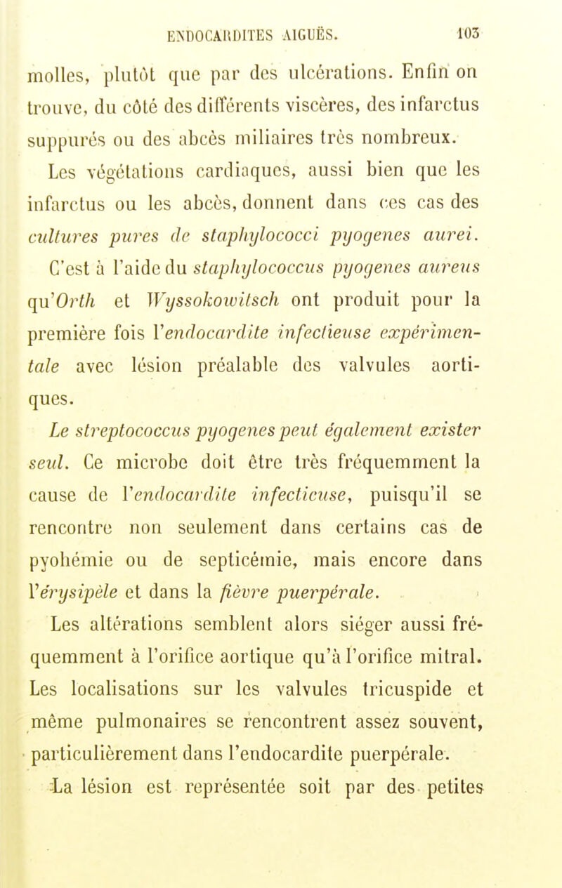 molles, plutôt que par des ulcérations. Enfin on trouve, du côté des différents viscères, des infarctus suppures ou des abcès miliaires très nombreux. Les végétations cardiaques, aussi bien que les infarctus ou les abcès, donnent dans ces cas des cultures pures de stapliylococci pyogenes aurei. C'est à l'aide du stapliylococcus pyogenes aureus quOrth et Wyssokowilsch ont produit pour la première fois Vendocardite infectieuse expérimen- tale avec lésion préalable des valvules aorti- ques. Le streptococcus pyogenes peut également exister seid. Ce microbe doit être très fréquemment la cause de Vendocardile infectieuse, puisqu'il se rencontre non seulement dans certains cas de pyohémie ou de septicémie, mais encore dans Vérysipèle et dans la fièvre puerpérale. Les altérations semblent alors siéger aussi fré- quemment à l'orifice aortique qu'à l'orifice mitral. Les localisations sur les valvules tricuspide et même pulmonaires se rencontrent assez souvent, particulièrement dans l'endocardite puerpérale. la lésion est représentée soit par des petites