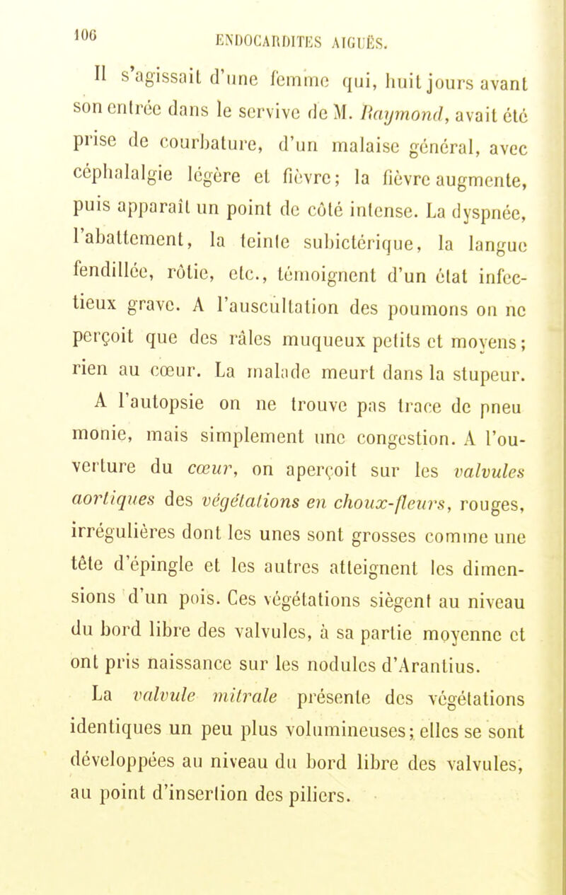 Il s'agissait d'une femme qui, huit jours avant son entrée dans le scrvive de M. Raymond, avait été prise de courbature, d'un malaise général, avec céphalalgie légère et fièvre; la fièvre augmente, puis apparaît un point de côté intense. La dyspnée, l'abattement, la teinte subictérique, la langue fendillée, rôtie, etc., témoignent d'un état infec- tieux grave. A l'auscultation des poumons on ne perçoit que des râles muqueux petits et moyens ; rien au cœur. La malade meurt dans la stupeur. A l'autopsie on ne trouve pas trace de pneu monie, mais simplement une congestion. A l'ou- verture du cœur, on aperçoit sur les valvules aoriiques des végétations en choux-fleurs, rouges, irrégulières dont les unes sont grosses comme une tête d'épingle et les autres atteignent les dimen- sions d'un pois. Ces végétations siègent au niveau du bord libre des valvules, à sa partie moyenne et ont pris naissance sur les nodules d'Arantius. La valvule mitrale présente des végétations identiques un peu plus volumineuses; elles se sont développées au niveau du bord libre des valvules, au point d'insertion des piliers.