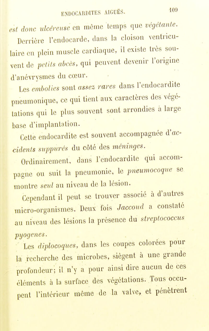 est donc ulcéreuse en môme temps que végélanle. Donièie l'endocarde, dans la cloison ventricu- laire en plein muscle cardiaque, il existe très sou- vent de petits abcès, qui peuvent devenir l'origine r i d'anévrysmes du cœur. Les embolies sont assez rares dans l'endocardite pneumonique, ce qui tient aux caractères des végé- tations qui le plus souvent sont arrondies a large base d'implantation. Cette endocardite est souvent accompagnée d'ac- cidents siippurés du côté des méninges. Ordinairement, dans l'endocardite qui accom- pagne ou suit la pneumonie, le pneumocoque se montre seul au niveau de la lésion. Cependant il peut se trouver associé à d'autres micro-organismes. Deux fois Jaccoud a constaté au niveau des lésions la présence du streptococcus pyogenes. Les diplocoques, dans les coupes colorées pour la recherche des microbes, siègent à une grande profondeur; il n'y a pour ainsi dire aucun de ces éléments à la surface des végétations. Tous occu- pent l'intérieur même de la valve, et pénètrent