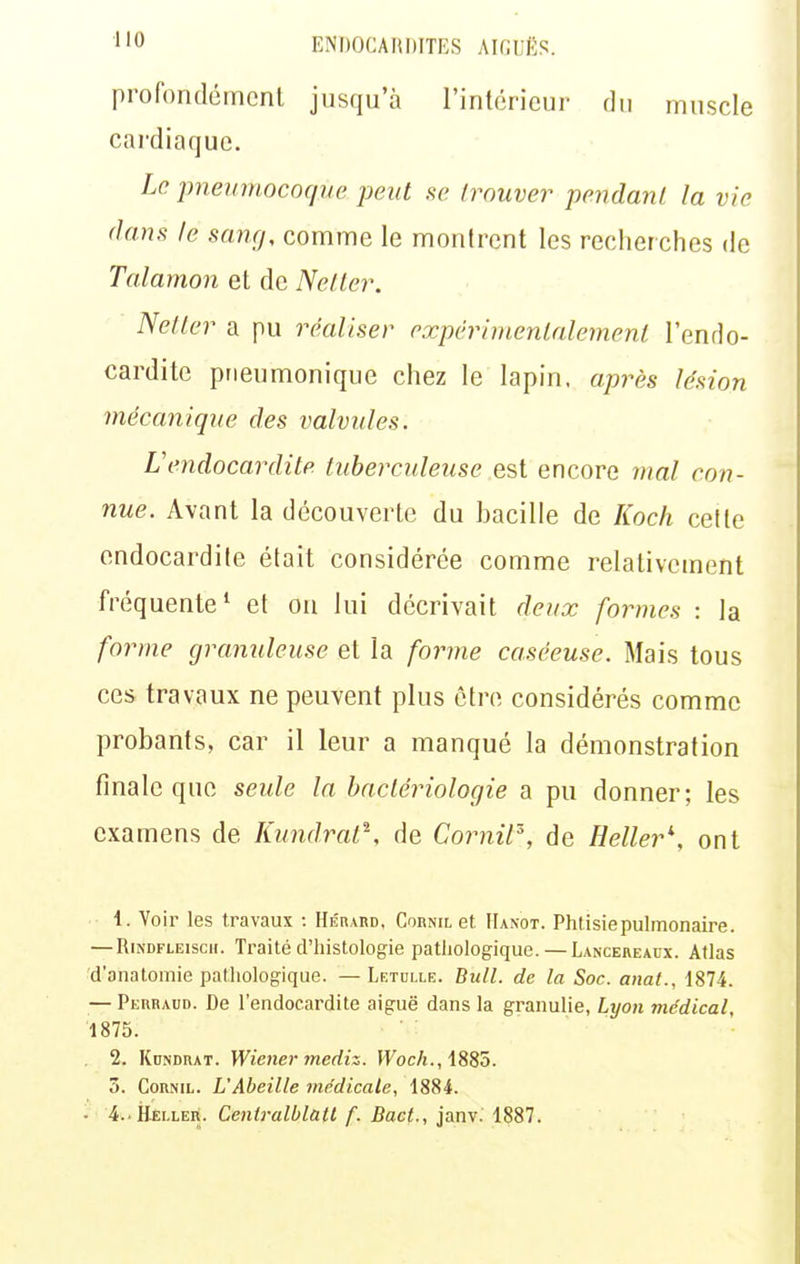 profondément jusqu'à l'intérieur du muscle cardiaque. Le pneumocoque peut se trouver pendant la vie dans le sang, comme le montrent les recherches de Talamon et de Netler. Netter a pu réaliser expérinienlalement l'endo- cardite prieumonique chez le lapin, après lésion mécanique des valvules. L'endocardite tuberculeuse e%i encore mal con- nue. Avant la découverte du bacille de Koch cette endocardite était considérée comme relativement fréquente' et on lui décrivait deux formes : la forme granuleuse et la forme caséeuse. Mais tous ces travaux ne peuvent plus être considérés comme probants, car il leur a manqué la démonstration finale que seide la bactériologie a pu donner; les examens de Kund.rat^, de Cornil^, de Relier'', ont 1. Voir les travaux : HÉnARD, Cornil et IIaxot. Phtisie pulmonaire. — RiNDFLEiscH. Traité d'iiistologie pathologique. — LANCEKEArx. Atlas d'anatomie pathologique. — Letulle. Bull, de la Soc. anat., 1874. — Perhaud. De l'endocardite aiguë dans la granulie, Lyon médical, 1875. 2. Kdndrat. Wiener tnediz. JFoc/i., 1885. ô. CoRNiL. L'Abeille médicale, 1884. • 4.. Hei.ler. Cenlralblatl f. Bact., janv. 1887.