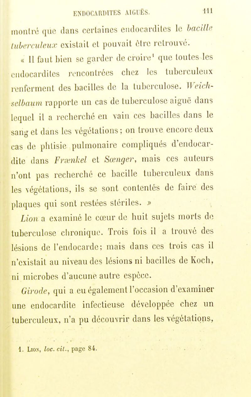 montré que dans certaines endocardites le hacille tuberculeux existait et pouvait être retrouvé. c( 11 faut bien se garder de croire' que toutes les endocardites rencontrées chez les tuberculeux renferment des bacilles de la tuberculose. Weich- selbaiim rapporte un cas de tuberculose aiguë dans lequel il a recherché en vain ces bacilles dans le sang et dans les végétations ; on trouve encore deux cas de phtisie pulmonaire compliqués d'endocar- dite dans Frœnkel et Sœnger, mais ces auteurs n'ont pas recherché ce bacille tuberculeux dans les végétations, ils se sont contentés de faire des plaques qui sont restées stériles. y> Lion a examiné le cœur de huit sujets morts de tuberculose chronique. Trois fois il a trouvé des lésions de l'endocarde; mais dans ces trois cas il n'existait au niveau des lésions ni bacilles de Koch, ni microbes d'aucune autre espèce. Girode, qui a eu également l'occasion d'examiner une endocardite infectieuse développée chez un tuberculeux, n'a pu découvrir dans les végétations, 1. Lion, loc. cil., page 84.