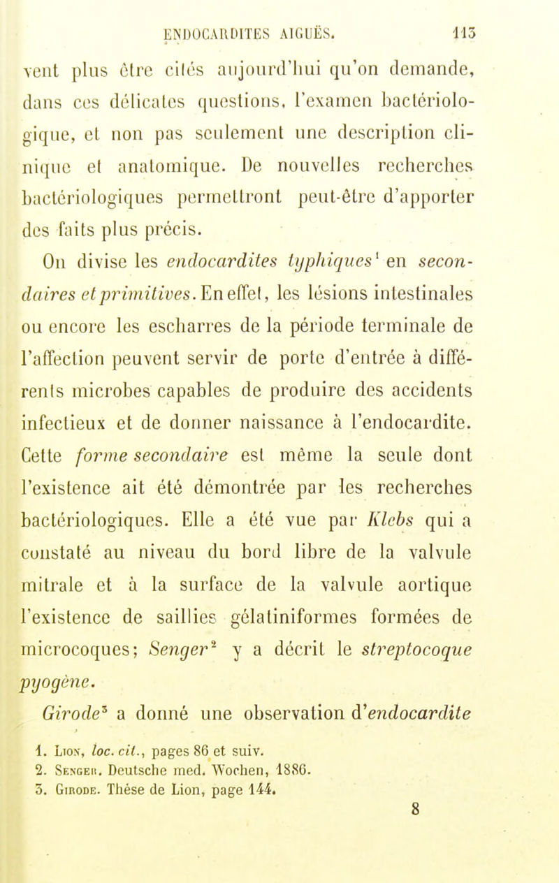 vent plus être cilés aujourd'hui qu'on demande, dans ces délicates questions, l'examen bactériolo- gique, et non pas seulement une description cli- nique et anatomique. De nouvelles recherches bactériologiques permettront peut-être d'apporter des faits plus précis. On divise les endocardites lijphiqiies^ en secon- daires et primitives.En eïîel, les lésions intestinales ou encore les escharres de la période terminale de l'affection peuvent servir de porte d'entrée à diffé- renls microbes capables de produire des accidents infectieux et de donner naissance à l'endocai'dite. Cette forme secondaire est même la seule dont l'existence ait été démontrée par les recherches bactériologiques. Elle a été vue par Klebs qui a constaté au niveau du bord libre de la valvule mitrale et à la surface de la valvule aortique l'existence de saillies gélatiniformes formées de microcoques; Senger^ y a décrit le streptocoque pyogène. Girode^ a donné une observation àendocardite \. Lion, loc.cit., pages 86 et suiv. 2. Sengeh. Deutsche med. W'ochen, 1886. 3. GmoDE. Thèse de Lion, page 144. 8