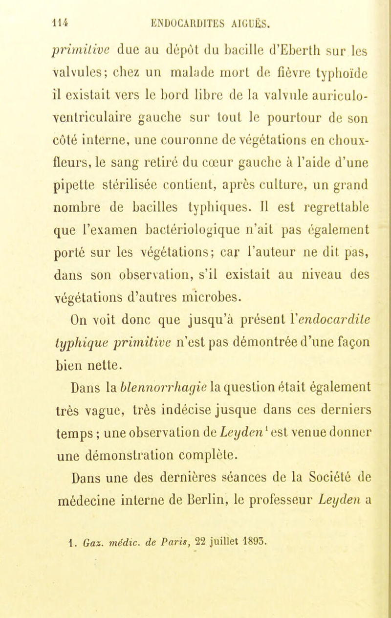 primilive due au dépôt du bacille d'Eberth sur les valvules; chez un malade mort de fièvre typhoïde il existait vers le bord libre de la valvule auriculo- veiitriculaire gauche sur tout le pourtour de son côté interne, une couronne de végétations en choux- fleurs, le sang retiré du cœur gauche à l'aide d'une pipette stérilisée contient, après culture, un grand nombre de bacilles typhiques. Il est regrettable que l'examen bactériologique n'ait pas également porté sur les végétations; car l'auteur ne dit pas, dans son observation, s'il existait au niveau des végétations d'autres microbes. On voit donc que jusqu'à présent Vendocardile typhique primitive n'est pas démontrée d'une façon bien nette. Dans la blennorrhagie la question était également très vague, très indécise jusque dans ces derniers temps ; une observation de Leyden ' est venue donner une démonstration complète. Dans une des dernières séances de la Société de médecine interne de Berlin, le professeur Leyden a 1. Gaz. médic. de Paris, 22 juillet 1893.