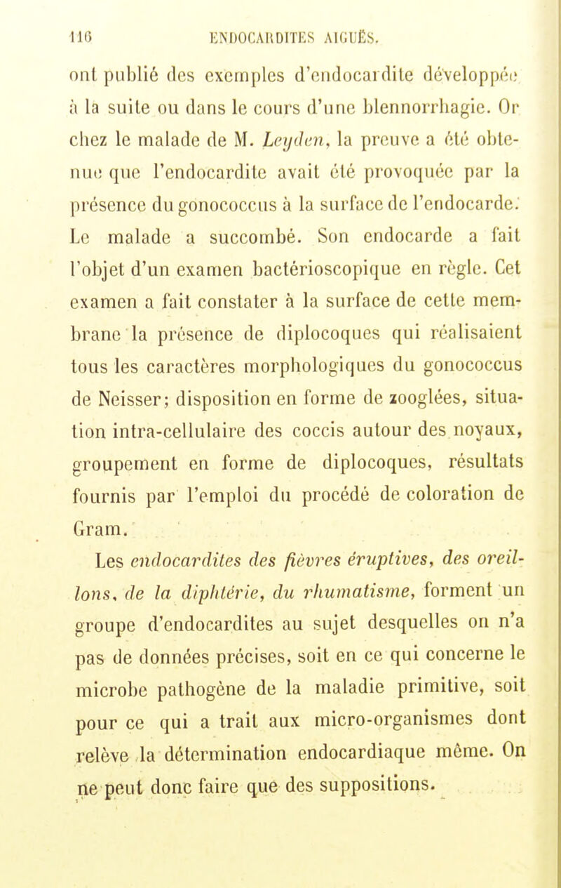 ont publié des exemples d'endocardite développée à la suite ou dans le cours d'une blennorrliagie. Or chez le malade de M. Leydim, la preuve a été obte- nue que l'endocardite avait été provoquée par la présence du gonococcus à la surface de l'endocarde. Le malade a succombé. Son endocarde a fait l'objet d'un examen bactérioscopique en règle. Cet examen a fait constater à la surface de cette mem- brane la présence de diplocoques qui réalisaient tous les caractères morphologiques du gonococcus de Neisser; disposition en forme de aooglées, situa- tion intra-cellulaire des coccis autour des noyaux, groupement en forme de diplocoques, résultats fournis par l'emploi du procédé de coloration de Gram. Les endocardites des fièvres éruptives, des oreil- lons, de la diphtérie, du rhumatisme, forment un groupe d'endocardites au sujet desquelles on n'a pas de données précises, soit en ce qui concerne le microbe pathogène de la maladie primitive, soit pour ce qui a trait aux micro-organismes dont relève la détermination endocardiaque même. On ne peut donc faire que des suppositions.