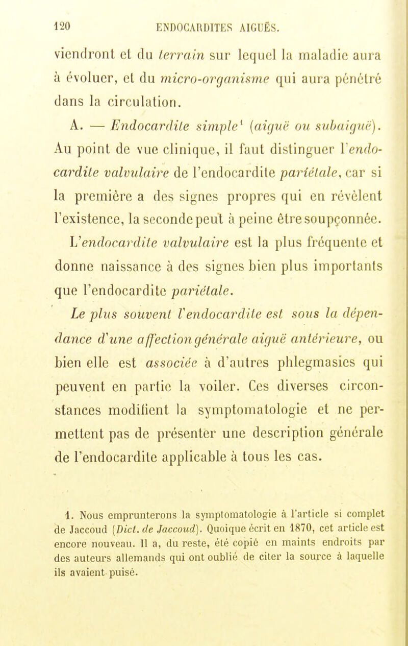 viendront et du terrain sur lequel la maladie aura à évoluer, cl du micro-organisme qui aura pénétré dans la circulation. A. — Endocardite simple^ (aif/uë ou subaiguë). Au point de vue clinique, il faut distinguer l'endo- cardite valvulaire de l'endocardite pariétale, car si la première a des signes propres qui en révèlent l'existence, la seconde peut à peine être soupçonnée. Vendocardite valvulaire est la plus fréquente et donne naissance à des signes bien plus importants que l'endocardite pariétale. Le plus souvent Vendocardite est sous la dépen- dance d'une affection générale aiguë antérieure, ou bien elle est associée à d'autres phlegmasics qui peuvent en partie la voiler. Ces diverses circon- stances modiiient la symptomatologie et ne per- mettent pas de présenter une description générale de l'endocardite applicable à tous les cas. 1. Nous emprunterons la symptomatologie à l'article si complet de Jaccoud (Dict. de Jaccoiid). Quoique écrit en 1870, cet article est encore nouveau. 11 a, du reste, élé copié en maints endroits par des auteurs allemands qui ont oublié de citer la source à laquelle ils avaient-puisé.