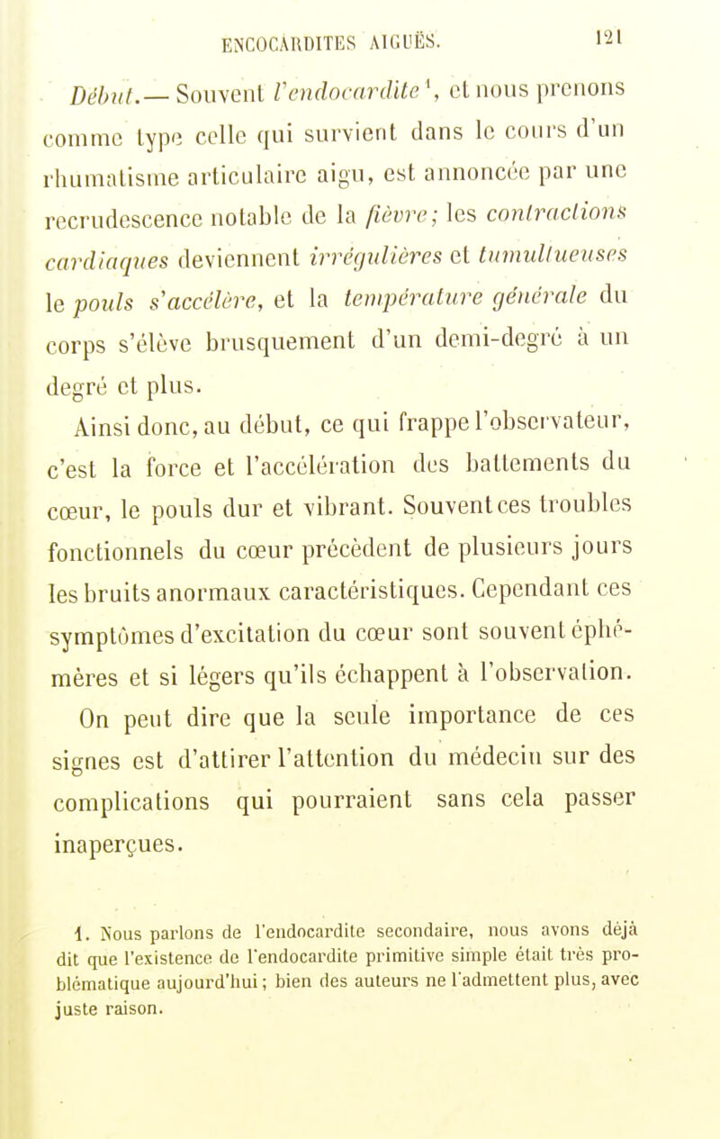 Début.— Souvent Vendocardite \ ci nous prenons comme type celle qui survient dans le cours d'un rhumatisme articulaire aigu, est annoncée par une recrudescence notable de la fièvre; les contractions cardiaqnes deviennent irrégulières et tumultueuses le pouls s'accélère, et la température générale du corps s'élève brusquement d'un demi-degré à un degré et plus. Ainsi donc, au début, ce qui frappe l'observateur, c'est la force et l'accélération des battements du cœur, le pouls dur et vibrant. Souvent ces troubles fonctionnels du cœur précèdent de plusieurs jours les bruits anormaux caractéristiques. Cependant ces symptômes d'excitation du cœur sont souvent éphé- mères et si légers qu'ils échappent à l'observation. On peut dire que la seule importance de ces signes est d'attirer l'attention du médecin sur des complications qui pourraient sans cela passer inaperçues. i. iS'ous parlons de l'endocardite secondaire, nous avons déjà dit que l'existence de l'endocardite primitive simple était très pro- blématique aujourd'hui; bien des auteurs ne l'admettent plus, avec juste raison.