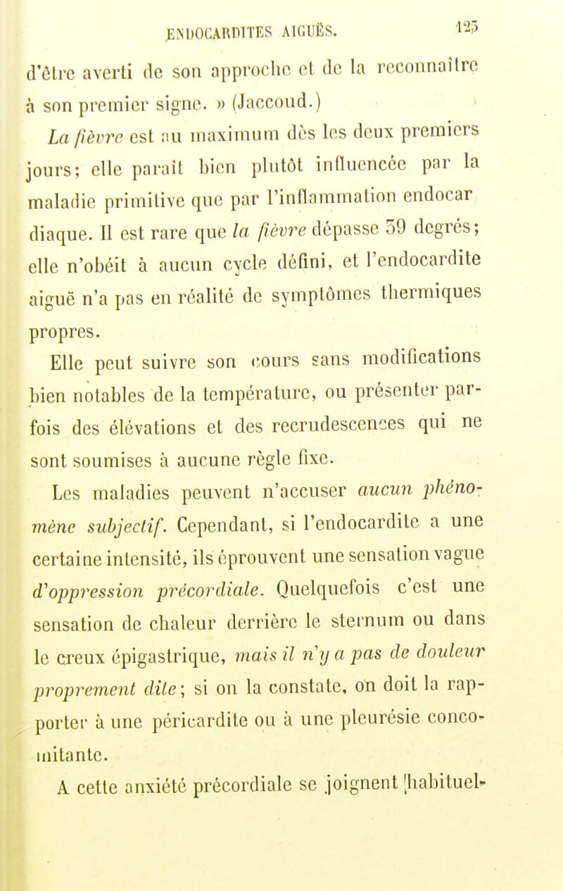 d'être averti de son approche et de la reconnaître à son premier signe. » (Jaccond.) La /lèvre est nu maximum des les deux premiers jours; elle parait bien plutôt innucncée par la malaiiie primitive que par l'inflammation endocar diaque. Il est rare que la fièvre dépasse 59 degrés; elle n'obéit à aucun cycle défini, et l'endocardite aiguë n'a pas en réalité de symptômes thermiques propres. Elle peut suivre son cours sans modifications bien notables de la température, ou présenter par- fois des élévations et des recrudescences qui ne sont soumises à aucune règle fixe. Les maladies peuvent n'accuser aucun phéno- mène subjectif. Cependant, si l'endocardite a une certaine intensité, ils éprouvent une sensation vague d'oppression précordiale. Quelquefois c'est une sensation de chaleur derrière le sternum ou dans le creux épigastrique, mais il ny a pas de douleur proprement dite; si on la constate, on doit la rap- porter à une péricardite ou à une pleurésie conco- mitante. A cette anxiété précordiale se joignent [habituel-