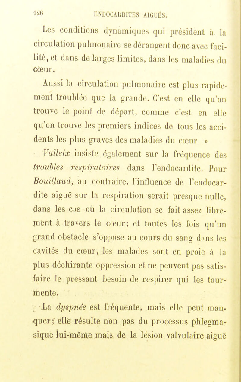 Les conditions dynamiques qui président à la circulation pulmonaire se dérangent donc avec faci- lité, et dans de larges limites, dans les maladies du cœur. Aussi la circulation pulmonaire est plus rapide- ment troublée que la grande. C'est en elle qu'on trouve le point de départ, comme c'est en elle qu'on trouve les premiers indices de tous les acci- dents les plus graves des maladies du cœur. » Valleix insiste également sur la fréquence des troubles respiratoires dans l'endocardite. Pour Bouillaud, au contraire, l'influence de l'endocar- dite aiguë sur la respiration serait presque nulle, dans les cas où la circulation se fait assez libre- ment à travers le cœur; et toutes les fois qu'un grand obstacle s'oppose au cours du sang d;ins les cavités du cœur, les malades sont en proie à la plus déchirante oppression et ne peuvent pas satis- faire le pressant besoin de respirer qui les tour- mente. -.La dyspnée est fréquente, mais elle peut man- quer; éllé résulte non pas du processus phlegma- siquè lui-même mais de la lésion valvulaire aiguë