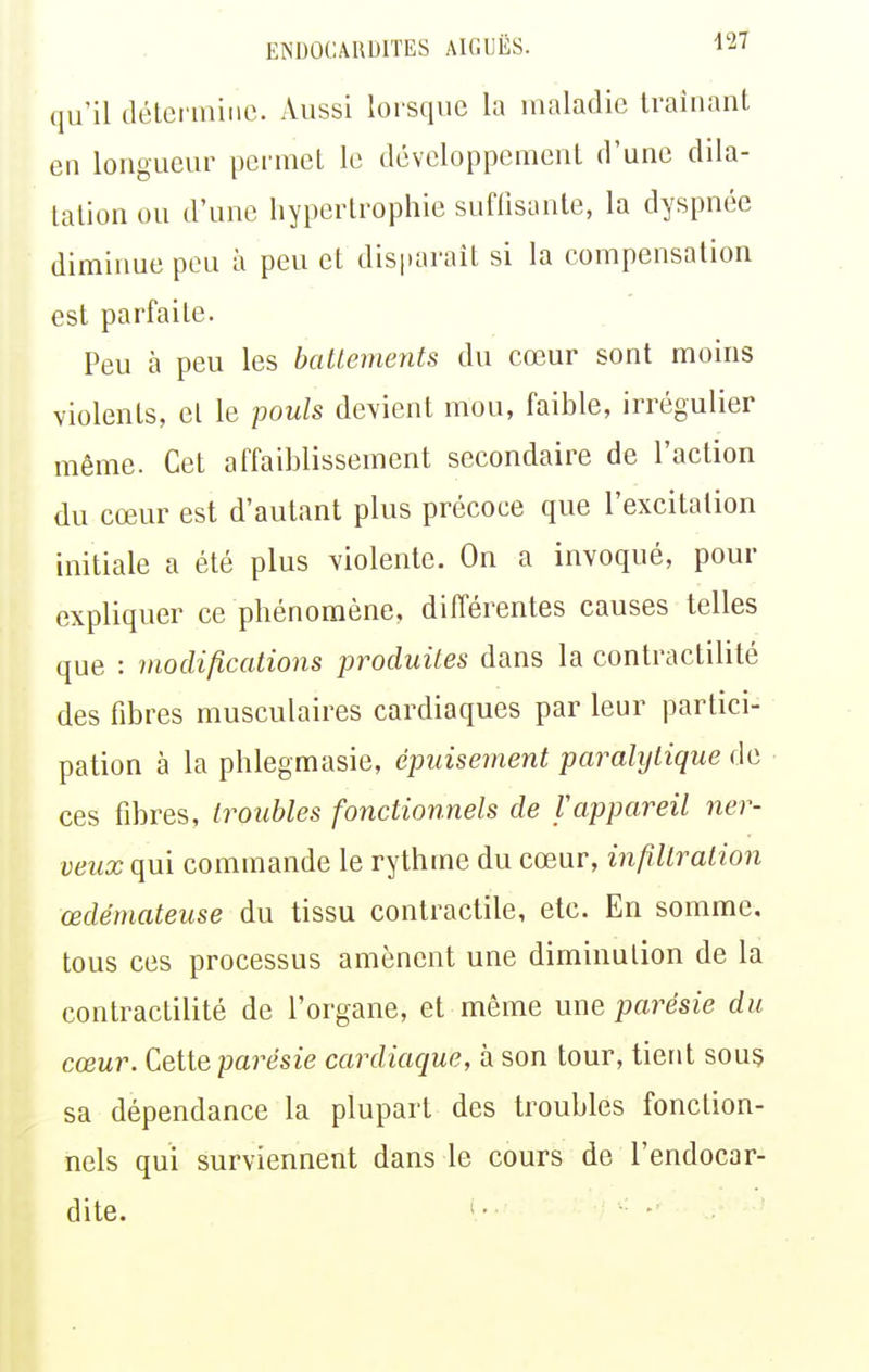 qu'il détermine. Aussi lorsque la maladie Iraîuant en longueur permet le développement d'une dila- tation ou d'une hypertrophie suflisanle, la dyspnée diminue peu à peu et disparaît si la compensation est parfaite. Peu à peu les baltements du cœur sont moins violents, et le pouls devient mou, faible, irrégulier même. Cet affaiblissement secondaire de l'action du cœur est d'autant plus précoce que l'excitation initiale a été plus violente. On a invoqué, pour expliquer ce phénomène, différentes causes telles que : modifications produites dans la contractilité des fibres musculaires cardiaques par leur partici- pation à la phlegmasie, épuisement paralytique de ces fibres, troubles fonctionnels de f appareil ner- veux qui commande le rythme du cœur, infiltration œdémateuse du tissu contractile, etc. En somme, tous ces processus amènent une diminution de la contractilité de l'organe, et même une parésie du cœur. Celle parésie cardiaque, à son tour, tient sou§ sa dépendance la plupart des troubles fonction- nels qui surviennent dans le cours de l'endocar- dite. ■'■ ■■ -