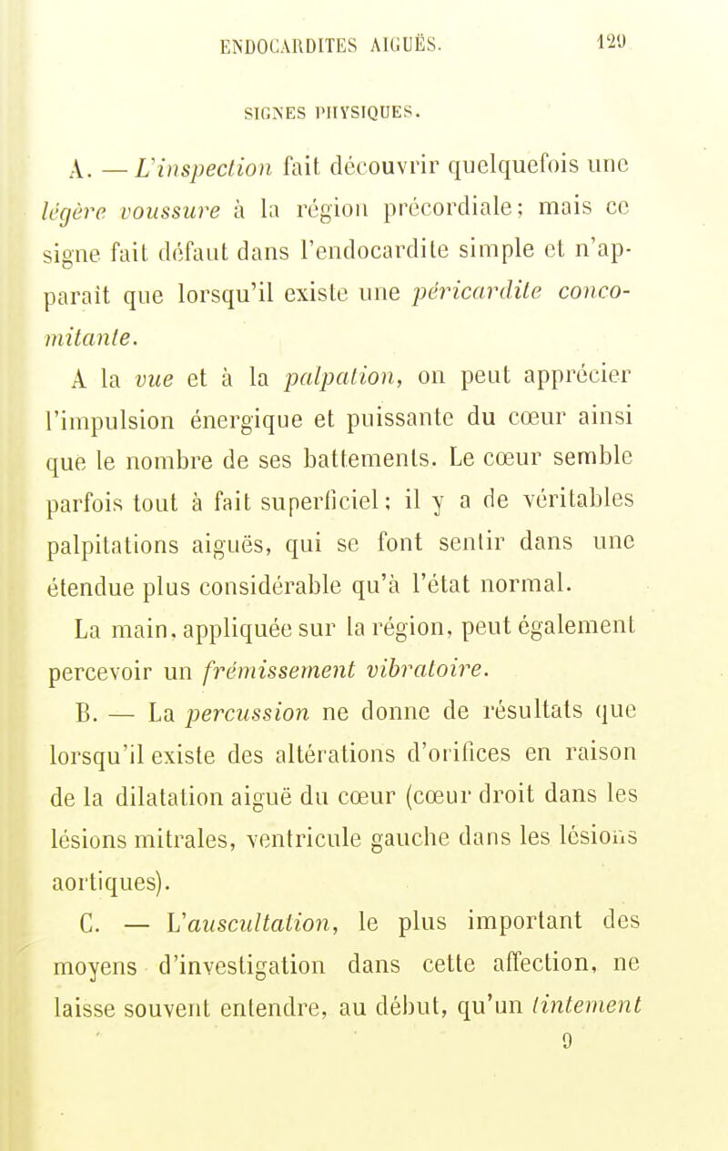 SIGNES PHYSIQUES. A. — Linspection fait découvrir quelquefois une légère voussure à la région précordiale; mais ce signe fait défaut dans l'endocardite simple et n'ap- parait que lorsqu'il existe une péricardile conco- mitante. A la vue et à la palpalion, on peut apprécier l'impulsion énergique et puissante du cœur ainsi que le nombre de ses battements. Le cœur semble parfois tout à fait superficiel ; il y a de véritables palpitations aiguës, qui se font sentir dans une étendue plus considérable qu'à l'état normal. La main, appliquée sur la région, peut également percevoir un frémissement vibratoire. B. — La percussion ne donne de résultats que lorsqu'il existe des altérations d'orilices en raison de la dilatation aiguë du cœur (cœur droit dans les lésions mitrales, ventricule gauche dans les lésions aortiques). C. — Vauscultation, le plus important des moyens d'investigation dans cette affection, ne laisse souvent entendre, au début, qu'un tintement 9