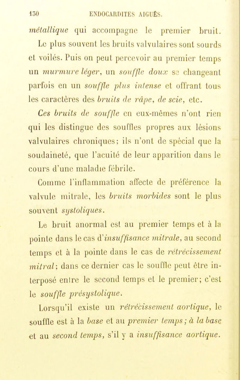 mélallique qui accompagne le premier bruit. Le plus souvent les bruits valvulaires sont sourds et voilés. Puis on peut percevoir au premier temps un murmure léger, un souffle doux s;; changeant parfois en un souffle plus intense et offrant tous les caractères des bruits de râpe, de scie, etc. Ces bruits de souffle en eux-mêmes n'ont rien qui les distingue des souffles propres aux lésions valvulaires chroniques; ils n'ont de spécial que la soudaineté, que l'acuité de leur apparition dans le cours d'une maladie fébrile. Comme l'inflammation affecte de préférence la valvule mitrale, les bruits morbides sont le plus souvent systoliques. Le bruit anormal est au premier temps et à la pointe dans le cas d'insuffisance mitrale, au second temps et à la pointe dans le cas de rétrécissement mitral; dans ce dernier cas le souffle peut être in- terposé enire le second temps et le premier; c'est le souffle présystolique. Lorsqu'il existe un rétrécissement aorlique, le souffle est à la base et au premier temps ; à la base et au second temps, s'il y a insuffisance aorlique.