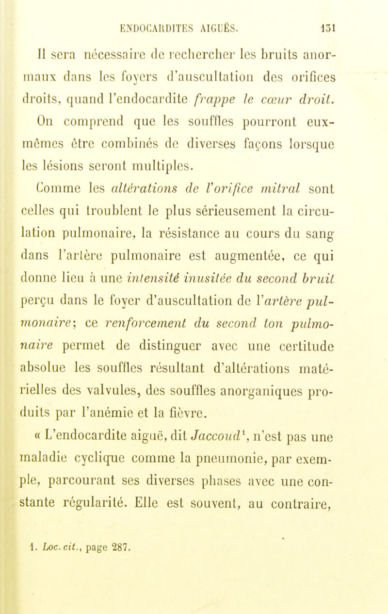 Il sera nécessaire de rechercher les bruits anor- maux dans les foyers d'auscuUalion des orifices droits, quand l'endocardite frappe le cœur droit. On comprend que les souffles pourront eux- mêmes être combinés de diverses façons lorsque les lésions seront multiples. Comme les altérations de Voriftce mitral sont celles qui troublent le plus sérieusement la circu- lation pulmonaire, la résistance au cours du sang dans l'artère pulmonaire est augmentée, ce qui donne lieu à une intensité inusitée du second bruit perçu dans le foyer d'auscultation de Vartère pul- monaire; ce renforcement du second, ton pidmo- naire permet de distinguer avec une certitude absolue les souffles résultant d'altérations maté- rielles des valvules, des souffles anorganiques pro- duits par l'anémie et la fièvre. « L'endocardite aiguë, dit Jaccoud \ n'est pas une maladie cycliqpie comme la pneumonie, par exem- ple, parcourant ses diverses phases avec une con- stante régularité. Elle est souvent, au contraire, 1. Loc. cit., page 287.