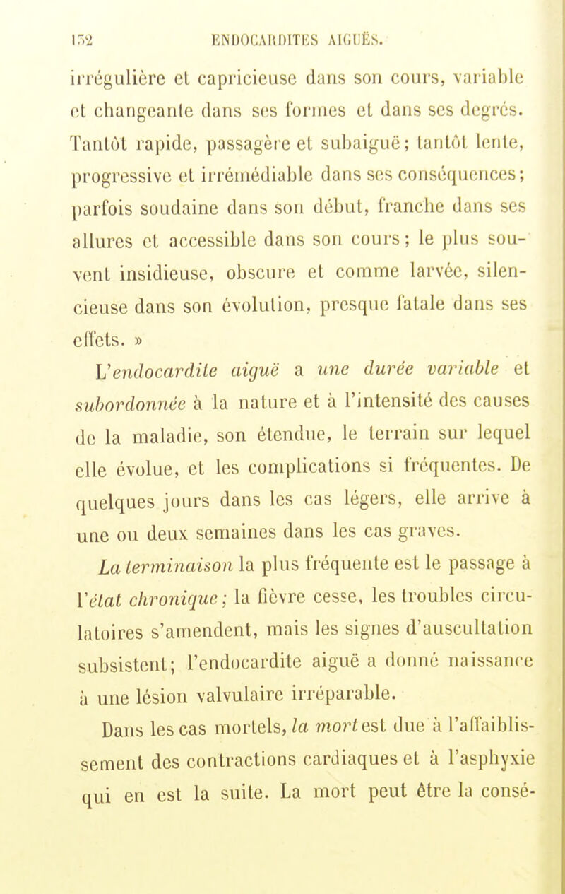 irrcguliôre el capi-icieuse dans son cours, variable cl changcanlc dans ses formes et dans ses degrés. Tantôt rapide, passagère et subaiguë; tantôt lente, progressive et irrémédiable dans ses conséquences; parfois soudaine dans son début, franche dans ses allures et accessible dans son cours ; le plus sou- vent insidieuse, obscure et comme larvée, silen- cieuse dans son évolution, presque fatale dans ses effets. » L'endocardite aiguë a ime durée variable et subordonnée à la nature et à l'intensité des causes de la maladie, son étendue, le terrain sur lequel elle évolue, et les complications si fréquentes. De quelques jours dans les cas légers, elle arrive à une ou deux semaines dans les cas graves. La terminaison la plus fréquente est le passage à Vétal chronique; la fièvre cesse, les troubles circu- latoires s'amendent, mais les signes d'auscultation subsistent; l'endocardite aiguë a donné naissance à une lésion valvulaire irréparable. Dans les cas mortels, la moi^test due à l'affaiblis- sement des contractions cardiaques et à l'asphyxie qui en est la suite. La mort peut être la consé-