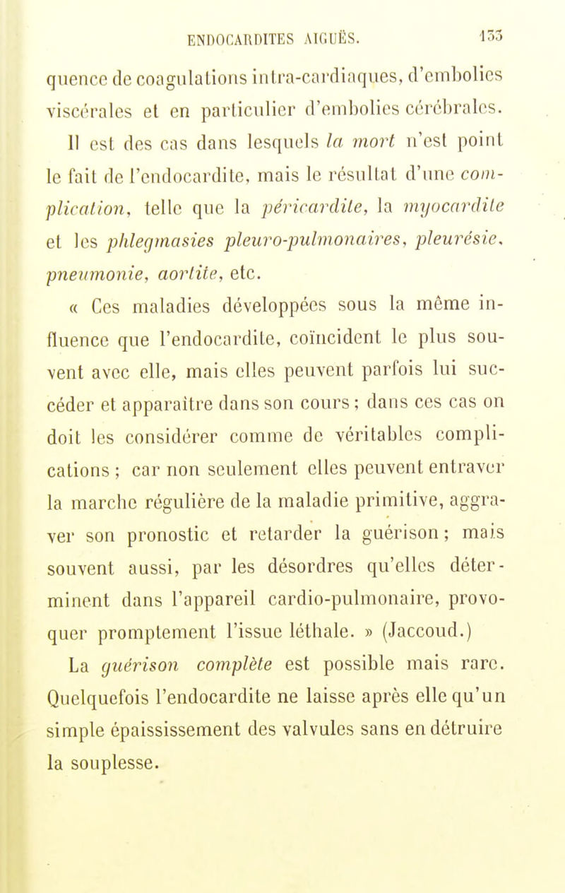 quence de coagulalions intra-cardiaques, d'embolies viscérales et en particulier d'embolies cérébrales. Il est des cas dans lesquels la mort n'est point le fait de l'endocardite, mais le résultat d'une com- plicalion, telle que la péricardile, la myocardile et les phleginasies pleuro-pulmonaires, pleurésie, pneumonie, aorlite, etc. « Ces maladies développées sous la même in- fluence que l'endocardite, coïncident le plus sou- vent avec elle, mais elles peuvent parfois lui suc- céder et apparaître dans son cours ; dans ces cas on doit les considérer comme de véritables compli- cations ; car non seulement elles peuvent entraver la marche régulière de la maladie primitive, aggra- ver son pronostic et retarder la guérison ; mais souvent aussi, par les désordres qu'elles déter- minent dans l'appareil cardio-pulmonaire, provo- quer promptement l'issue léthale. » (Jaccoud.) La guérison complète est possible mais rare. Quelquefois l'endocardite ne laisse après elle qu'un simple épaississement des valvules sans en détruire la souplesse.