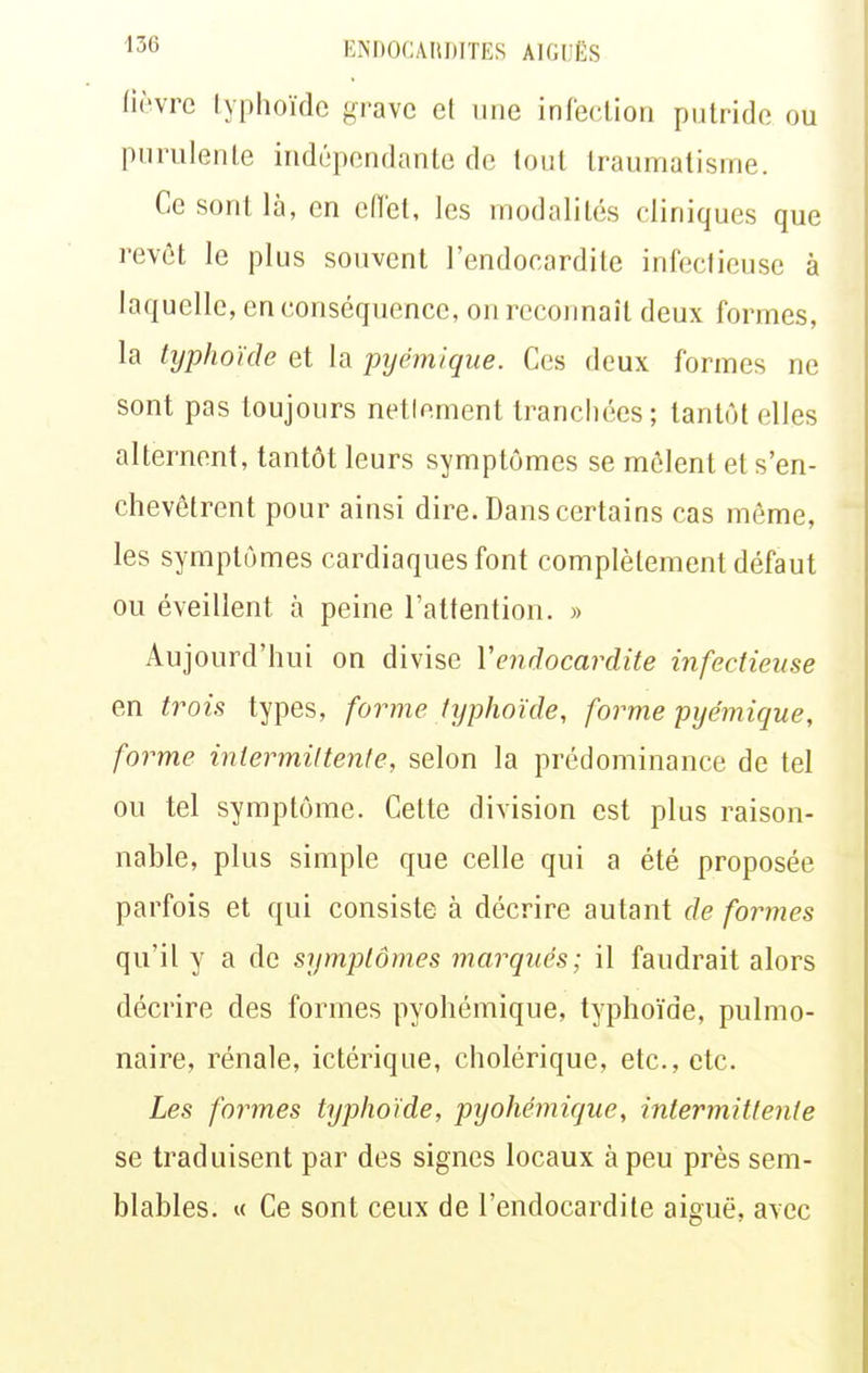 ''36 ENnOCAIlDITES AIGI'KS lièvre lyphoïde grave et une infecUoii putride ou purulente indépendante de tout traumatisme. Ce sont là, en cOet, les modalités cliniques que revêt le plus souvent l'endocardite infectieuse à laquelle, en conséquence, on recoimait deux formes, la typhoïde et la pyémique. Ces deux formes ne sont pas toujours netlement tranchées; tantôt elles alternent, tantôt leurs symptômes se mêlent et s'en- chevêtrent pour ainsi dire. Dans certains cas même, les symptômes cardiaques font complètement défaut ou éveillent à peine l'attention. » Aujourd'hui on divise Y endocardite infectieuse en trois types, forme typhoïde, forme pyémique, forme inlermiltente, selon la prédominance de tel ou tel symptôme. Cette division est plus raison- nable, plus simple que celle qui a été proposée parfois et qui consiste à décrire autant de formes qu'il y a de symptômes marqués; il faudrait alors décrire des formes pyohémique, typhoïde, pulmo- naire, rénale, ictérique, cholérique, etc., etc. Les formes typhoïde, pyohémique, intermittente se traduisent par des signes locaux à peu près sem- blables. « Ce sont ceux de l'endocardite aiguë, avec