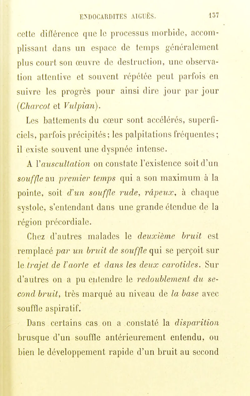 celle diiïérence que le processus morbide, accom- plissanl dans un espace de Icmps généralement plus court son œuvre de destruction, une observa- tion altcnlive et souvent répétée peut parfois en suivre les progrès pour ainsi dire jour par jour {Charcol et Vulpian). Les battements du cœur sont accélérés, superfi- ciels, parfois précipités; les palpitations fréquentes; il existe souvent une dyspnée intense. A Vauscultalion on constate l'existence soit d'un souffle au premier temps qui a son maximum à la pointe, soit d'un souffle rude, râpeux, à chaque systole, s'entendant dans une grande étendue de la région précordiale. Chez d'autres malades le deuxième bruit est remplacé par un bruit de souffle qui se perçoit sur le trajet de F aorte et dans les deux carotides. Sur d'autres on a pu entendre le redoublement du se- cond bruit, très marqué au niveau de la base avec souffle aspiratif. Dans certains cas on a constaté la disparition brusque d'un souffle antérieurement entendu, ou bien le développement rapide d'un bruit au second