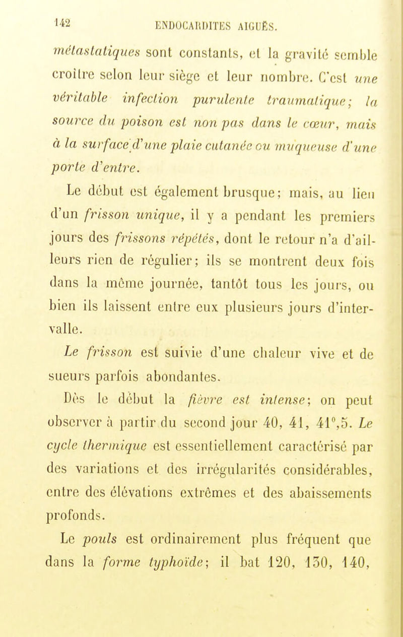 métaslatiques sont constanLs, et la gravité semble croilre selon leur siège et leur nombre. C'est une véritable infection purulente traumalique ; la source du poison est non pas dans le cœur, mais à la sur face cV une plaie cutanée ou muqueuse d'une porte d'entre. Le début est également brusque ; mais, au lieu d'un frisson unique, il y a pendant les premiers jours des frissons répétés, dont le retour n'a d'ail- leurs rien de régulier; ils se montrent deux fois dans la même journée, tantôt tous les jours, ou bien ils laissent entre eux plusieurs jours d'inter- valle. Le frisson est suivie d'une chaleur vive et de sueurs parfois abondantes. Dès le début la fièvre est intense; on peut observer à partir du second jour 40, 41, 41°,5. Le cycle thermique est essentiellement caractérisé par des variations et des irrégularités considérables, entre des élévations extrêmes et des abaissements profonds. Le pouls est ordinairement plus fréquent que dans la forme typhoïde; il bat 120, 130, 140,