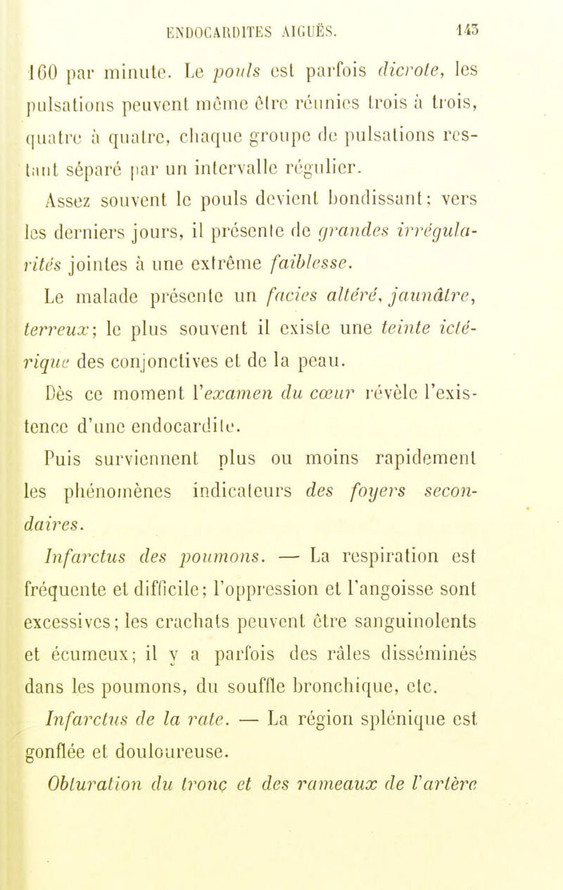 160 par minute. Le pouls esl parfois dicrole, les pulsations peuvent môme ô(rc réunies trois à tiois, quatre à quatre, chaque groupe fie pulsations res- tant séparé par un intervalle régulier. Assez souvent le pouls devient bondissant; vers les derniers jours, il présenle de grandes irrégula- rités jointes à une extrême faiblesse. Le malade présente un fncies altéré, jaunâtre, terreux; le plus souvent il existe une teinte iclé- riquc des conjonctives et de la peau. Dès ce moment Vexamen du cœur l'évèle l'exis- tence d'une endocardite. Puis surviennent plus ou moins rapidement les phénomènes indicateurs des foyers secon- daires. Infarctus des poumons. — La respiration est fréquente et difficile; l'oppression et l'angoisse sont excessives ; les crachats peuvent être sanguinolents et écumeux; il y a parfois des râles disséminés dans les poumons, du souffle bronchique, etc. Infaixtus de la rate. — La région splénique est gonflée et douloureuse. Obturation du tronc et des rameaux de Vartère