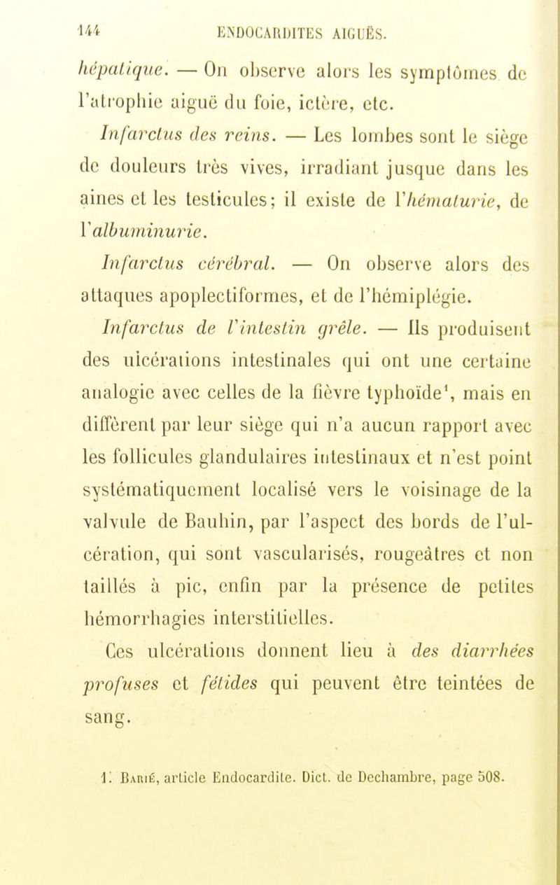 hépalique. — On observe alors les symptômes de l'atrophie aiguë du foie, ictère, etc. Infarctus des reins. — Les lombes sont le siège de douleurs très vives, irradiant jusque dans les aines et les testicules ; il existe de Vhématurie, de Y albuminurie. Infarctus cérébral. — On observe alors des attaques apoplectiformes, et de l'hémiplégie. Infarctus de Vinlestin grêle. — Ils produisent des ulcérations intestinales qui ont une certaine analogie avec celles de la fièvre typhoïde', mais en diffèrent par leur siège qui n'a aucun rapport avec les follicules glandulaires intestinaux et n'est point systématiquement localisé vers le voisinage de la valvule de Bauhin, par l'aspect des bords de l'ul- cération, qui sont vascularisés, rougeàtres et non taillés à pic, enfin par la présence de petites hémorrhagies interstitielles. Ces ulcérations donnent lieu à des diarrhées profuses et fétides qui peuvent être teintées de sang.