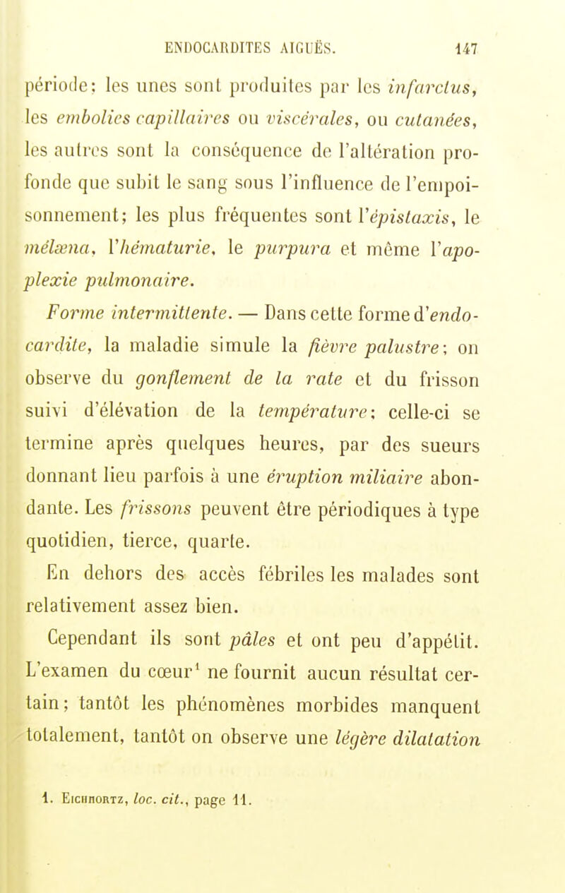 période; les unes sonl produites par les infarclus, les embolies capillaires ou viscérales, ou cutanées, les autres sont la conséquence de l'altération pro- fonde que subit le sang sous l'influence de l'empoi- sonnement; les plus fréquentes sont Vépislaxis, le mélœna, Vhématurie, le purpura et même Vapo- plexie pulmonaire. Forme intermittente. — Dans cette forme à!endo- cardite, la maladie simule la fièvre palustre; on observe du gonflement de la rate et du frisson suivi d'élévation de la température: celle-ci se termine après quelques heures, par des sueurs donnant lieu parfois à une éruption miliaire abon- dante. Les frissons peuvent être périodiques à type quotidien, tierce, quarte. En dehors des accès fébriles les malades sont relativement assez bien. Cependant ils sont pâles et ont peu d'appétit. L'examen du cœur' ne fournit aucun résultat cer- tain; tantôt les phénomènes morbides manquent totalement, tantôt on observe une légère dilatation 1. EiciinoRTz, loc. cit., page 11.