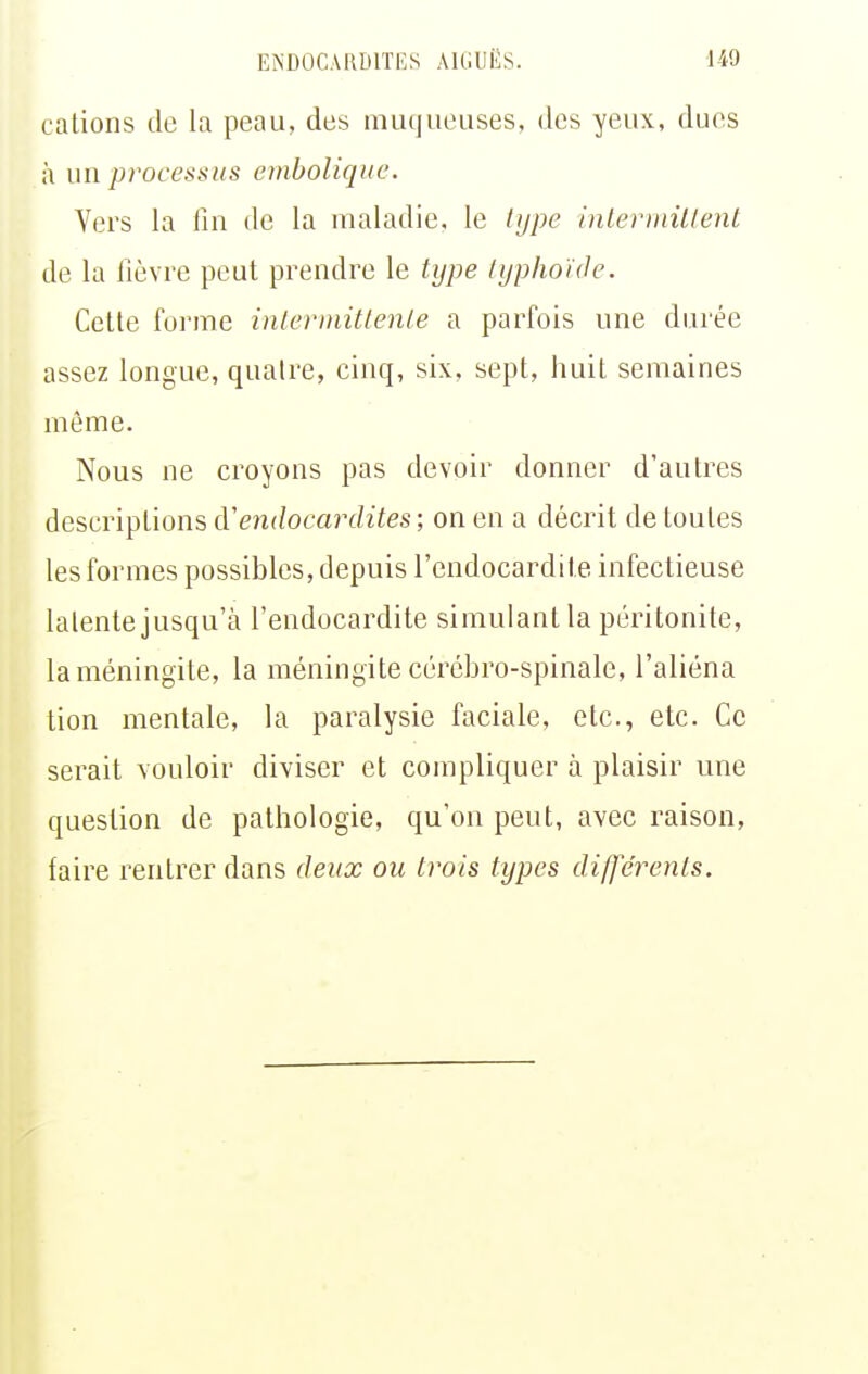 cations de la peau, des muqueuses, des yeux, dues à un processus ernbolique. Vers la fin de la maladie, le hjpe interinillent de la lièvre peut prendre le type typhoïde. Cette forme intermittente a parfois une durée assez longue, quatre, cinq, six. sept, huit semaines môme. Nous ne croyons pas devoir donner d'autres descriptions à'endocardites-, on en a décrit de toutes les formes possibles, depuis l'endocardite infectieuse latente jusqu'à l'endocardite simulant la péritonite, la méningite, la méningite cérébro-spinale, l'aliéna tion mentale, la paralysie faciale, etc., etc. Ce serait vouloir diviser et compliquer à plaisir une question de pathologie, qu'on peut, avec raison, faire rentrer dans deux ou trois types différents.