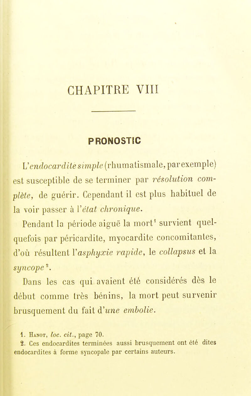 PRONOSTIC Vendocardite simple (rhumatismale, par exemple) est susceptible de se terminer par résolution com- plète, de guérir. Cependant il est plus habituel de la voir passer à Vétat chronique. Pendant la période aiguë la mort* survient quel- quefois par péricardite, myocardite concomitantes, d'où résultent Vasphyxie rapide, le collapsus et la syncope ^. Dans les cas qui avaient été considérés dès le début comme très bénins, la mort peut survenir brusquement du fait d'une embolie. 1. Hanot, loc. cit., page 70. 2. Ces endocardites terminées aussi brusquement ont été dites endocardites à forme syncopale par certains auteurs.