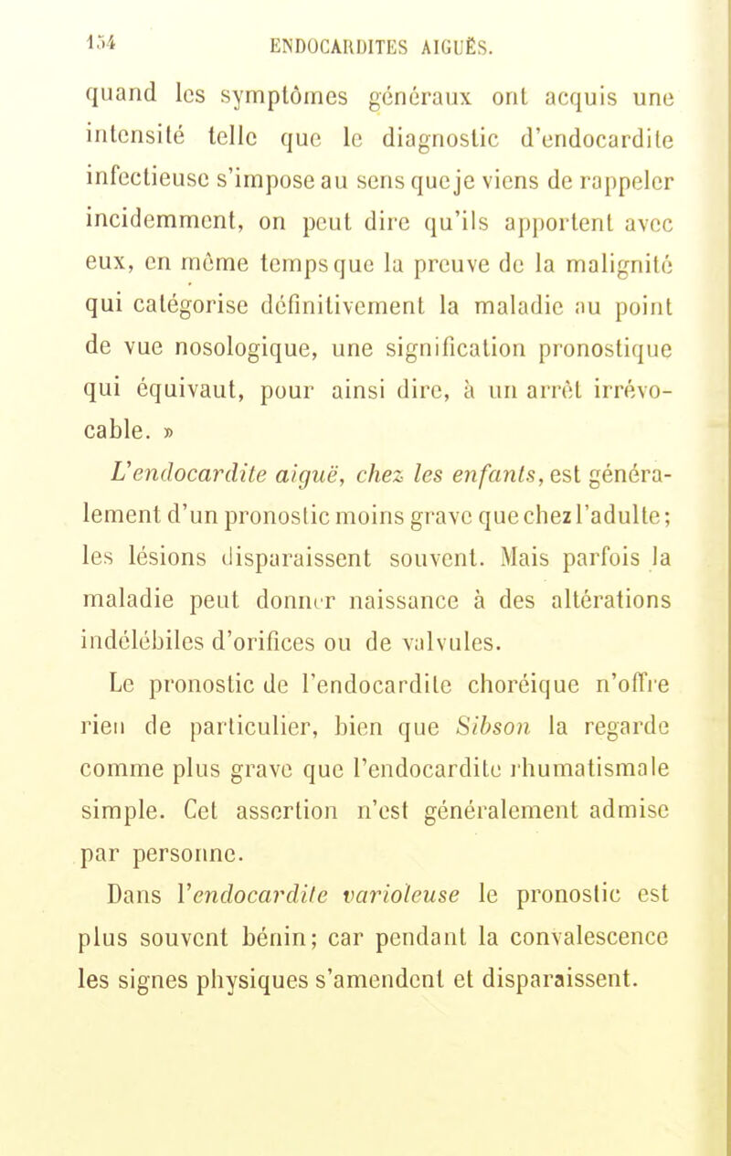 quand les symplômes généraux ont acquis une intensité telle que le diagnostic d'endocardite infectieuse s'impose au sens queje viens de rappeler incidemment, on peut dire qu'ils apportent avec eux, en même temps que la preuve de la malignité qui catégorise définitivement la maladie nu point de vue nosologique, une signification pronostique qui équivaut, pour ainsi dire, à un arrêt irrévo- cable. » L'endocardite aiguë, chez les enfants, esl généra- lement d'un pronostic moins grave que chez l'adulte; les lésions disparaissent souvent. Mais parfois la maladie peut donner naissance à des altérations indélébiles d'orifices ou de valvules. Le pronostic de l'endocardite choréique n'offie rien de particulier, bien que Sibson la regarde comme plus grave que l'endocardite i humatismale simple. Cet assertion n'est généralement admise par personne. Dans Vendocardite varioïeuse le pronostic est plus souvent bénin; car pendant la convalescence les signes physiques s'amendent et disparaissent.