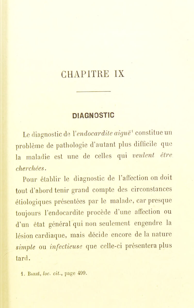 DIAGNOSTIC Le diagnostic do Vendocardite aiguë^ constitue un problème de pathologie d'autant plus difficile que la maladie est une de celles qui veulent être cherchées. Pour établir le diagnostic de l'afi'ection on doit tout d'abord tenir grand compte des circonstances étiologiques présentées par le malade, car presque toujours l'endocardite procède d'une affection ou d'un état général qui non seulement engendre la lésion cardiaque, mais décide encore de la nature simple ou infectieuse que celle-ci présentera plus tard •