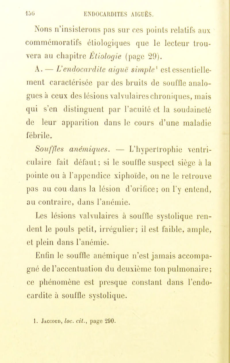 Nons n'insisterons pas sur ces points relatifs aux commémora tifs ctiologiques que le lecteur trou- vera au chapitre Éliologie (page 29). A. — L'endocardite aiguë simple' est essentielle- ment caractérisée par des bruits de souffle analo- gues à ceux des lésions valvulaires chroniques, mais qui s'en distinguent par l'acuité et la soudaineté de leur apparition dans le cours d'une maladie fébrile. Souffles anémiques. — L'hyperlrophie ventri- culaire fait défaut; si le soul'fle suspect siège à la pointe ou à l'appendice xiphoïde, on ne le retrouve pas au cou dans la lésion d'orifice; on l'y entend, au contraire, dans l'anémie. Les lésions valvulaires à souffle systolique ren- dent le pouls petit, irrégulier; il est faible, ample, et plein dans l'anémie. Enfin le souffle anémique n'est jamais accompa- gné de l'accentuation du deuxième ton pulmonaire; ce phénomène est presque constant dans l'endo- cardite à souffle systolique.