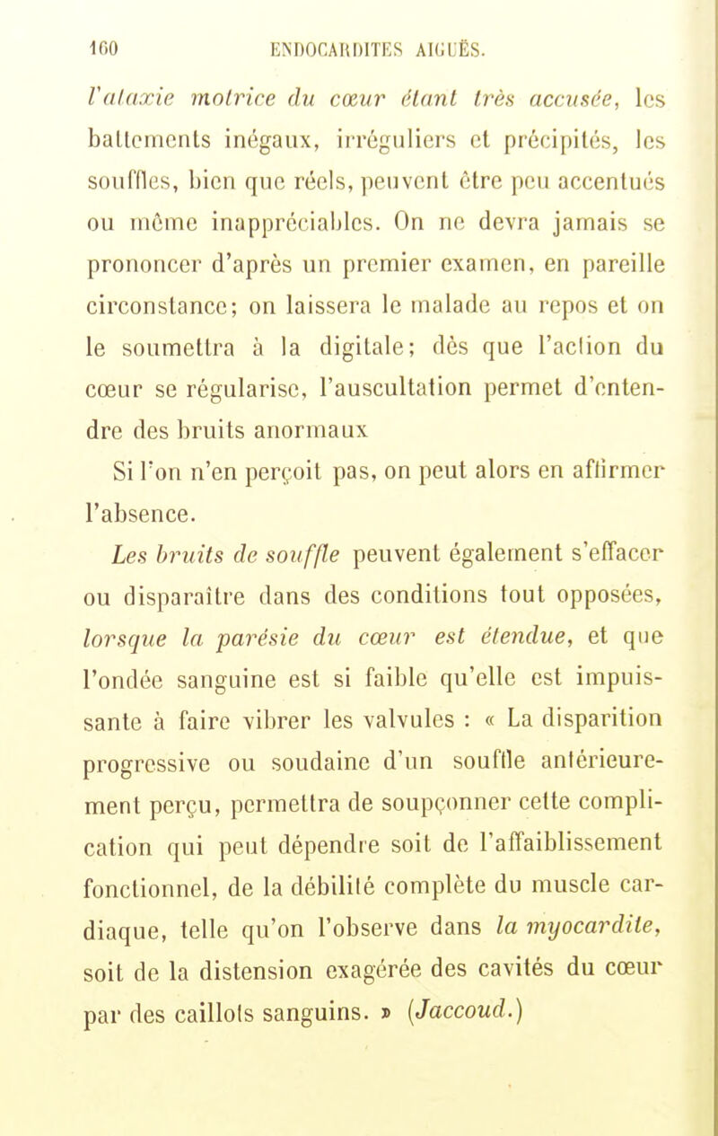 Valaxie motrice du cœur étant très accusée, les ballcmcnts inégaux, irréguliers et précipités, les souffles, bien que réels, peuvent être peu accentués ou môme inappréciables. On ne devra jamais se prononcer d'après un premier examen, en pareille circonstance; on laissera le malade au repos et on le soumettra à la digitale; dès que l'aclion du cœur se régularise, l'auscultation permet d'enten- dre des bruits anormaux Si l'on n'en perçoit pas, on peut alors en aftirmer l'absence. Les bruits de souffle peuvent également s'effacer ou disparaître dans des conditions tout opposées, lorsque la parésie du cœur est étendue, et que l'ondée sanguine est si faible qu'elle est impuis- sante à faire vibrer les valvules : « La disparition progressive ou soudaine d'un souflle antérieure- ment perçu, permettra de soupçonner cette compli- cation qui peut dépendre soit de l'affaiblissement fonctionnel, de la débilité complète du muscle car- diaque, telle qu'on l'observe dans la myocardite, soit de la distension exagérée des cavités du cœur par des caillots sanguins. » [Jaccoud.)