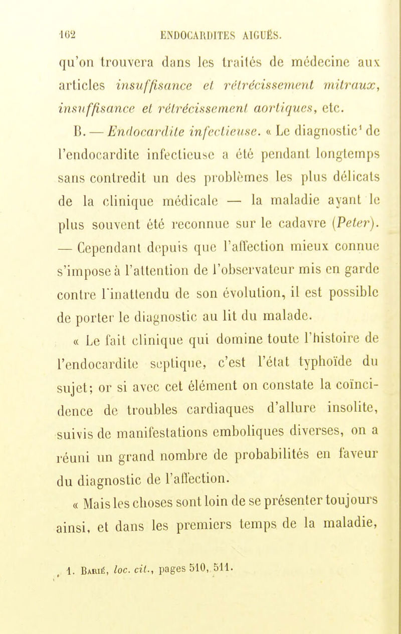 qu'on trouvera dans les traités de médecine aux articles insuffisance et rclrécissemenl milraux, insuffisance et rétrécissement aorliqucs, etc. B. — Endocardite infectieuse. « Le diagnostic* de l'endocardite infectieuse a été pendant longtemps sans contredit un des problèmes les plus délicats de la clinique médicale — la maladie ayant le plus souvent été reconnue sur le cadavre [Peter). — Cependant depuis que l'ailection mieux connue s'impose à l'altention de l'observateur mis en garde contre Tinatlendu de son évolution, il est possible de porter le diagnostic au lit du malade. « Le fait clinique qui domine toute l'histoire de l'endocardite scptique, c'est l'élat typhoïde du sujet; or si avec cet élément on constate la coïnci- dence de troubles cardiaques d'allure insolite, suivis de manifestations emboliques diverses, on a réuni un grand nombre de probabilités en faveur du diagnostic de l'affection. « Mais les choses sont loin de se présenter toujours ainsi, et dans les premiers temps de la maladie,