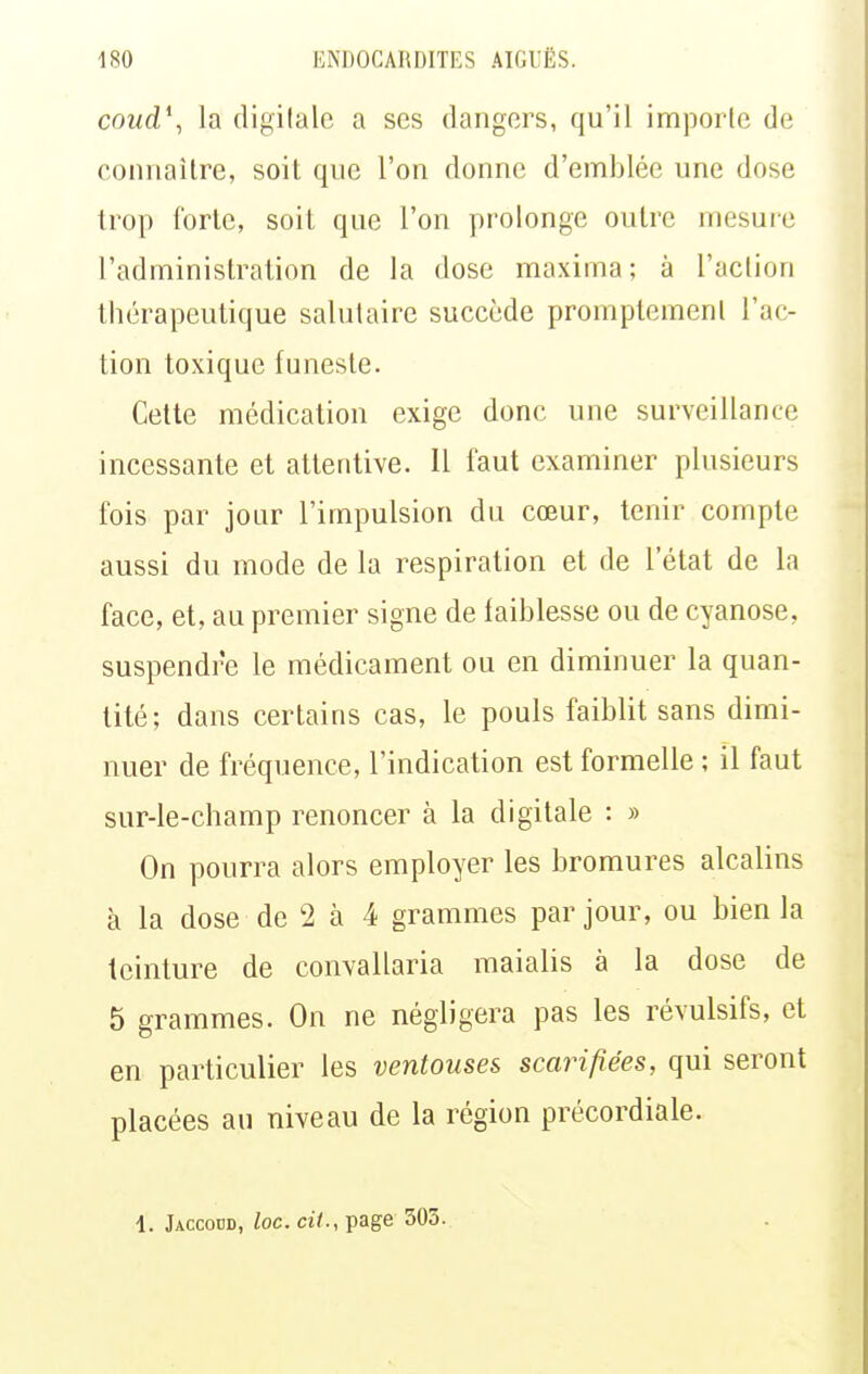 coud\ la digitale a ses dangers, qu'il imporle de connaître, soit que l'on donne d'emblée une dose trop forte, soit que l'on prolonge outre mesuie l'administration de la dose maxima; à l'action thérapeutique salutaire succède promptemenl l'ac- tion toxique funeste. Cette médication exige donc une surveillance incessante et attentive. Il faut examiner plusieurs fois par jour l'impulsion du cœur, tenir compte aussi du mode de la respiration et de l'état de la face, et, au premier signe de faiblesse ou de cyanose, suspendre le médicament ou en diminuer la quan- tité; dans certains cas, le pouls faiblit sans dimi- nuer de fréquence, l'indication est formelle ; il faut sur-le-champ renoncer à la digitale : » On pourra alors employer les bromures alcalins à la dose de 2 à 4 grammes par jour, ou bien la teinture de convallaria maialis à la dose de 5 grammes. On ne négligera pas les révulsifs, et en particulier les ventouses scarifiées, qui seront placées au niveau de la région précordiale. 1. Jaccodd, loc. cil., ipage 303.